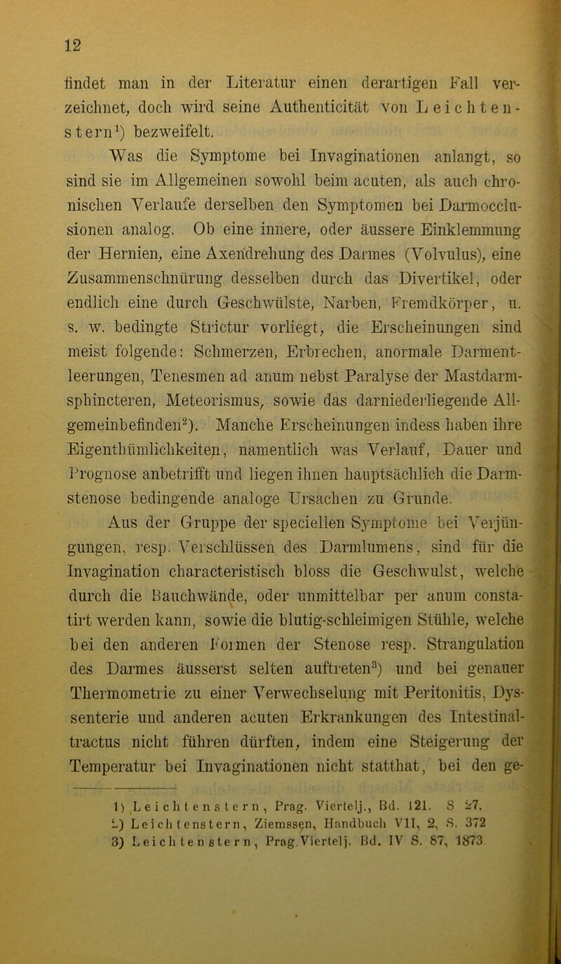 findet man in der Literatur einen derartigen Fall ver- zeichnet, doch wird seine Authenticität von Leichten- stern^) bezweifelt. Was die Symptome bei Invaginationen anlangt, so sind sie im Allgemeinen sowohl beim acuten, als auch chro- nischen Verlaufe derselben den Symptomen bei Darmocclu- sionen analog. Ob eine innere, oder äussere Einklemmung der Hernien, eine Axeridrehung des Darmes (Volvulus), eine Zusammenschnürung desselben durch das Divertikel, oder endlich eine durch Geschwülste, Narben, PVemdkörper, u. s. w. bedingte Strictur vorliegt, die Erscheinungen sind meist folgende: Schmerzen, Erbrechen, anormale Darment- leerungen, Tenesraen ad anum nebst Paralyse der Mastdarm- sphincteren, Meteorismus, sowie das darniederliegende All- gemeinbefinden^). Manche Erscheinungen indess haben ihre Eigenthümlichkeiten, namentlich was Verlauf, Dauer und Prognose anbetrifft und liegen ihnen hauptsächlich die Darm- stenose bedingende analoge Ursachen zu Grunde. Aus der Gruppe der speciellen Symptome bei Verjün- gungen, resp. Verschlüssen des Darmlumens, sind für die Invagination characteristisch bloss die Geschwulst, welche durch die Bauchwände, oder unmittelbar per anum consta- tirt werden kann, sowie die blutig-schleimigen Stühle, welche bei den anderen i<'oimen der Stenose resp. Strangulation des Darmes äusserst selten auftreten^) und bei genauer Thermometrie zu einer Verwechselung mit Peritonitis, D}^s- senterie und anderen acuten Erkrankungen des Intestinal- tractus nicht führen dürften, indem eine Steigerung der Temperatur bei Invaginationen nicht statthat, bei den ge- 1) L e i c li t e n s t 0 r n , Prag. Viertelj., Bd. 121. S ii7. L) Lei eil t ens t ern , Ziemss^n, Handbuch VII, 2, S. 372 3) L e i c li te n 8 te r n , Prag.Viertel]. Bd. IV S. 87, 1873