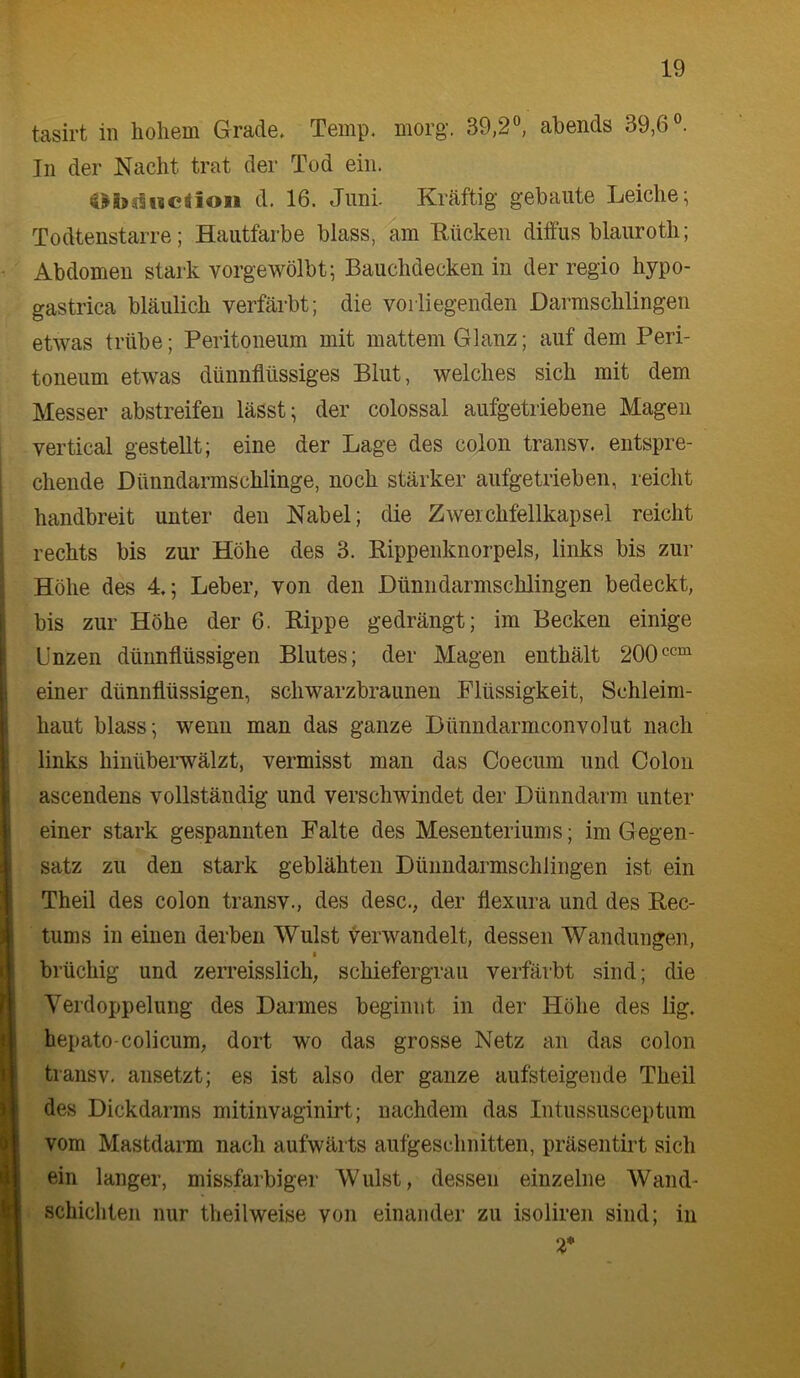 tasirt in hohem Grade. Temp. morg-. 39,2°, abends 39,6°. In der Nacht trat der Tod ein. d. 16. Juni. Kräftig gebaute Leiche; Todtenstarre; Hautfarbe blass, am 'Rticken diffus blauroth; Abdomen stark vorgewölbt; Bauchdecken in der regio hypo- gastrica bläulich verfärbt; die vorliegenden Darmschlingen etwas trübe; Peritoneum mit mattem Glanz; auf dem Peri- toneum etwas dünnflüssiges Blut, welches sich mit dem Messer abstreifen lässt; der colossal aufgetriebene Magen vertical gestellt; eine der Lage des colon transv. entspre- chende Dünndarmschlinge, noch stärker aufgetrieben, reicht handbreit unter den Nabel; die Zweichfellkapsel reicht rechts bis zur Höhe des 3. Rippenknorpels, links bis zur Höhe des 4,; Leber, von den Dünndarmschlingen bedeckt, bis zur Höhe der 6. Rippe gedrängt; im Becken einige Unzen dünnflüssigen Blutes; der Magen enthält 200 einer dünnflüssigen, schwarzbraunen Flüssigkeit, Schleim- haut blass; wenn man das ganze Dünndarmconvolut nach links hinübei’wälzt, vermisst man das Coecum und Colon ascendens vollständig und verschwindet der Dünndarm unter einer stark gespannten Falte des Mesenteriums; im Gegen- satz zu den stark geblähten Dünndarmschlingen ist ein Theil des colon transv., des desc,, der flexura und des Rec- tums in einen derben Wulst verwandelt, dessen Wandungen, brüchig und zen'eisslich, schiefergrau verfärbt sind; die Verdoppelung des Darmes beginnt in der Höhe des lig. hepato-colicum, dort wo das grosse Netz an das colon transv. ansetzt; es ist also der ganze aufsteigende Theil des Dickdarms mitinvaginirt; nachdem das Intussusceptum vom Mastdarm nach aufwärts aufgeschnitten, präsentirt sich ein langer, missfarbiger Wulst, dessen einzelne Wand- schichten nur theilweise von einander zu isoliren sind; in