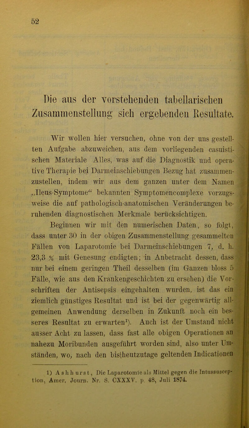 Die aus der vorstehenden tabellarischen Zusammenstellung sich ergebenden Resultate. Wir wollen hier versuchen, ohne von der uns gestell- ten Aufgabe abzuweichen, aus dem vorliegenden casuisti- schen Materiale Alles, was auf die Diagnostik und opera- tive Therapie bei Darmeinschiebungen Bezug hat zusaminen- zustellen, indem wir aus dem ganzen unter dem Namen ,,Ileus-Symptome^‘' bekannten Symptomencomplexe vorzugs- weise die auf pathologisch-anatomischen Veränderungen be- ruhenden diagnostischen Merkmale berücksichtigen. Beginnen wir mit den numerischen Daten, so folgt, dass unter 30 in der obigen Zusammenstellung gesammelten Fällen von Laparotomie bei Darmeinschiebungen 1, d. li. 23,3 % mit Genesung endigten; in Anbetracht dessen, dass nur bei einem geringen Theil desselben (im Ganzen bloss 5 Fälle, wie aus den Krankengeschichten zu ersehen) die Vor- schriften der Antisepsis eingehalten wurden, ist das ein ziemlich günstiges Resultat und ist bei der gegenwärtig all- gemeinen Anwendung derselben in Zukunft noch ein bes- seres Resultat zu erwarten^). Auch ist der Umstand nicht ausser Acht zu lassen, dass fast alle obigen Operationen an nahezu Moribunden ausgeführt worden sind, also unter Um- ständen, wo, nach den bislheutzutage geltenden Indicatioiien j 1) A 8 h h ui’8 t, Die Laparotomie als Mittel gegen die Intu88uscep- tion, Amer. Journ. Nr. S. CXXXV. p 48, Juli 1874.