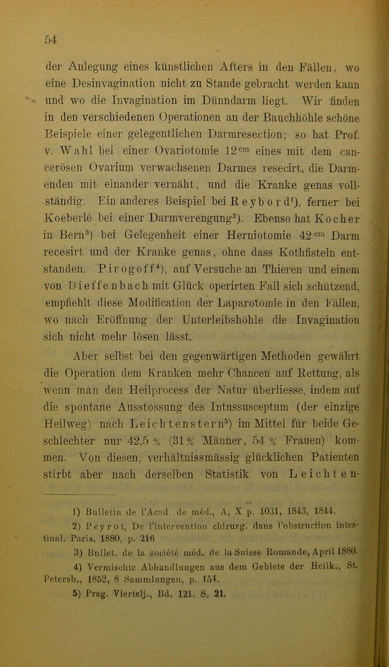 der Anlegung eines künstliclien Afters in den Fällen, wo eine Desinvagination nicht zu Stande gebracht werden kann und wo die Invagination im Dünndarm liegt. Wir finden in den verschiedenen Operationen an der Bauchhöhle schöne Beispiele einer gelegentlichen Darmresection; so hat Prof. V. Wahl bei einer Ovariotomie 12cm eines mit dem can- cerösen Ovarium vei'wachsenen Darmes resecirt, die Darm- enden mit einander vernäht, und die Kranke genas voll- ständig. Ein anderes Beispiel bei E e yb o r d'), ferner bei Koeberlö bei einer Darm Verengung^). Ebenso hat Kocher in Bern^) bei Gelegenheit einer Herniotomie Darm recesirt und der Kranke genas, ohne dass Kothfisteln ent- standen. Pirogoff'*), auf Versuche an Thieren und einem von Dieffenbach mit Glück operirten Fall sich schützend, \ empfiehlt diese Modification der Laparotomie in den Fällen, wo nach Eröifnung der Unterleibshöhle die Invagination sich nicht mehr lösen lässt. Aber selbst bei den gegenwärtigen Methoden gewährt die Operation dem Kranken mehr Chancen auf Rettung, als wenn man den Heilprocess der Natur überliesse, indem auf die spontane Ausstossimg des Intussusceptum (der einzige Heilweg) nach Leich tensteriP) im Mittel für beide Ge- schlechter nur 42,5% (31% Männer, 54% Frauen) kom- men. Von diesen, verhältnissmässig glücklichen Patienten stirbt aber nach derselben Statistik von L eicht en- ]) Bulletin de l’Acad. de ined., A, X p. 1031, 1843, 1844. 2) Feyrot, De rinlcrvention chirurg. dans l’obstruction intes- tinal. Paris, 1880, p. 216 3) Bnllet. de la soeietc nied. de laSnisse Roniande, April 1880. 4) Vermischte Abhandlungen aus dem Gebiete der Heilk., St. , Petersb., 1852, 8 Sammlungen, p. 1.51. 5) Prag. Viertelj., Bd. 121. S. 21.