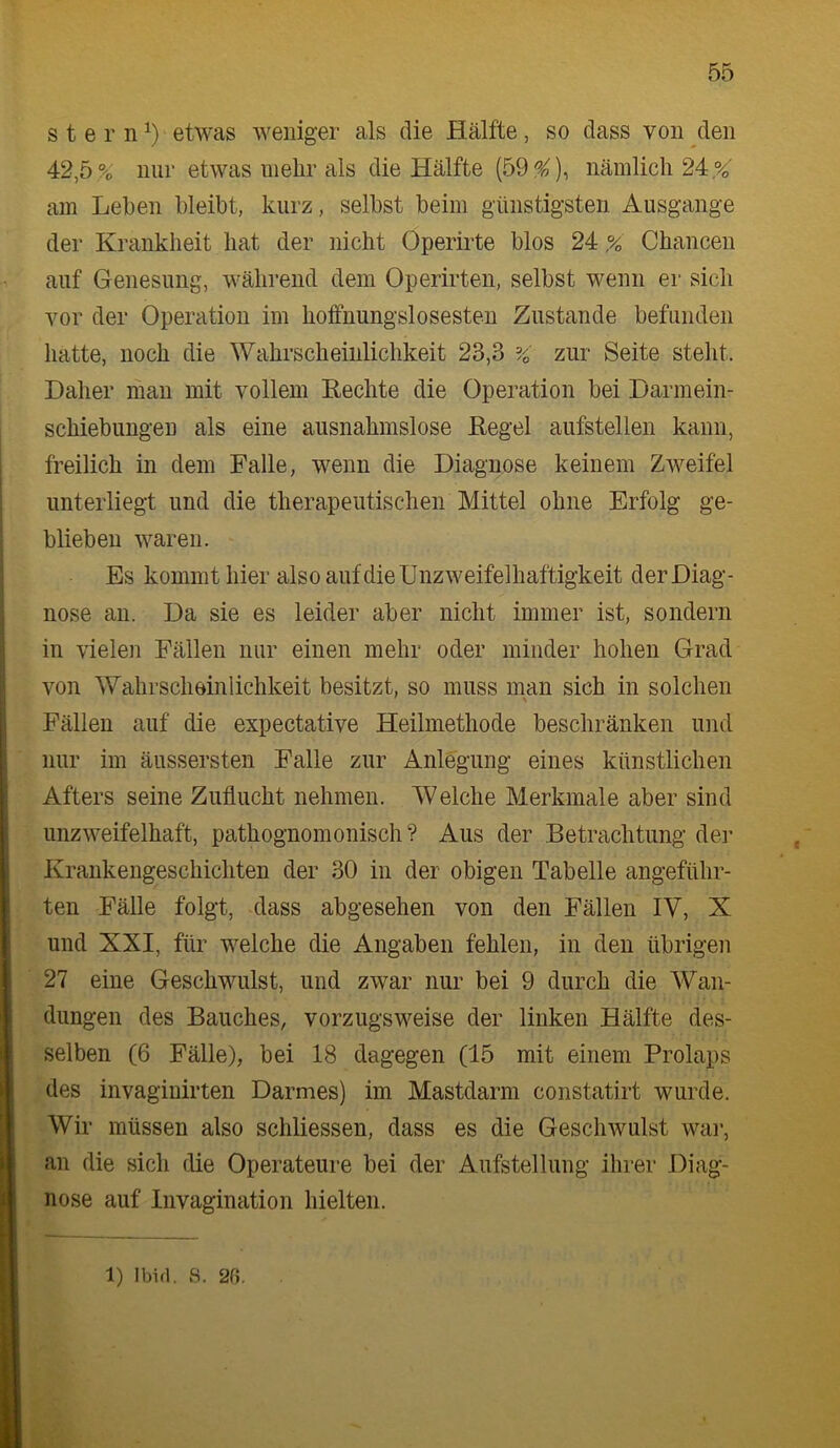 s t e r n etwas weniger als die Hälfte, so dass von den 42,5 % nur etwas mehr als die Hälfte (59^), nämlich 24,%' am Lehen bleibt, kurz, selbst beim günstigsten Ausgange der Krankheit hat der nicht Operirte blos 24,% Chancen auf Genesung, während dem Operirten, selbst wenn er sich vor der Operation im hoffnungslosesten Zustande befunden hatte, noch die Wahrscheinlichkeit 23,3 %' zur Seite steht. Daher man mit vollem Rechte die Operation bei Darmein- schiebungen als eine ausnahmslose Regel aufstellen kann, freilich in dem Falle, wenn die Diagnose keinem Zweifel unterliegt und die therapeutischen Mittel ohne Erfolg ge- blieben waren. Es kommt hier also auf die Unzweifelhaftigkeit der Diag- nose an. Da sie es leider aber nicht immer ist, sondern in vielen Fällen nur einen mehr oder minder hohen Grad von Wahrscheinlichkeit besitzt, so muss man sich in solchen Fällen auf die expectative Heilmethode beschränken und nur im äussersten Falle zur Anlegung eines künstlichen Afters seine Zuflucht nehmen. Welche Merkmale aber sind unzweifelhaft, pathognomonisch ? Aus der Betrachtung der Krankengeschichten der 30 in der obigen Tabelle angeführ- ten Fälle folgt, dass abgesehen von den Fällen IV, X und XXI, für welche die Angaben fehlen, in den übrigen 27 eine Geschwulst, und zwar nur bei 9 durch die Wan- dungen des Bauches, vorzugsweise der linken Hälfte des- selben (6 Fälle), bei 18 dagegen (15 mit einem Prolaps des invagiuirten Darmes) im Mastdarm constatirt wurde. Wir müssen also schliessen, dass es die Geschwulst war, an die sich die Operateure bei der Aufstellung ilirer Diag- nose auf Invagination hielten. 1) Ibirl. S. 2f).