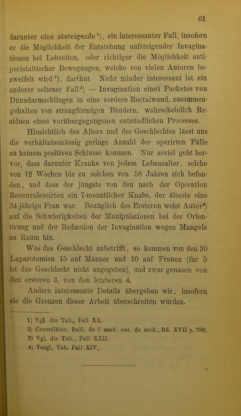 danmter eine absteigende , ein interessanter Fall, insofern er die Möglicbkeit der Entstellung aufsteigender Invagina- tionen bei Lebzeiten, oder richtiger die Möglichkeit anti- peristaltischer Bewegungen, welche von vielen Autoren be- zweifelt wird^), darthut Nicht minder interessant ist ein anderer seltener Fall — Invagination eines Packetes von Dünndarmschlingen in eine vordere Eectalwand, zusammen- gehalten von strangförmigen Bändern, wahrscheinlich Ke- siduen eines vorübergegangenen entzündlichen Processes. Hinsichtlich des Alters und des Geschlechtes lässt uns die verhältnissmässig geringe Anzahl der operirten Fälle zu keinem positiven Schlüsse kommen. Nur soviel geht her- Yor^ dass darunter Kranke von jedem Lebensalter, solche von 12 Wochen bis zu solchen von 58 Jahren sich befan- den, und dass der jüngste von den nach der Operation Reconvalescirten ein 7-monatlicher Knabe, der älteste eine 34-jährige Frau war. Bezüglich des Ersteren weist Autor^) auf die Schwierigkeiten der Manipulationen bei der Orien- tirung und der Reduction der Invagination wegen Mangels an Raum hin. Was das Geschlecht anbetrifft, so kommen von den 30 Laparotomien 15 auf Männer und 10 auf Frauen (für 5 ist das Geschlecht nicht angegeben), und zwar genasen von den ersteren 3, von den letzteren 4. Andere interessante Details übergehen wii’, insofern sie die Grenzen dieser Arbeit überschreiten würden. 1) Vgl. die Tab., Fall XX. 2) Cmveilhier, Bull, de 1’ acad. nat. de raed., Bd. XVII p. 786. 3) Vgl. die Tab., Fall XXII. 4) Vergl. Tab. Fall XIV,