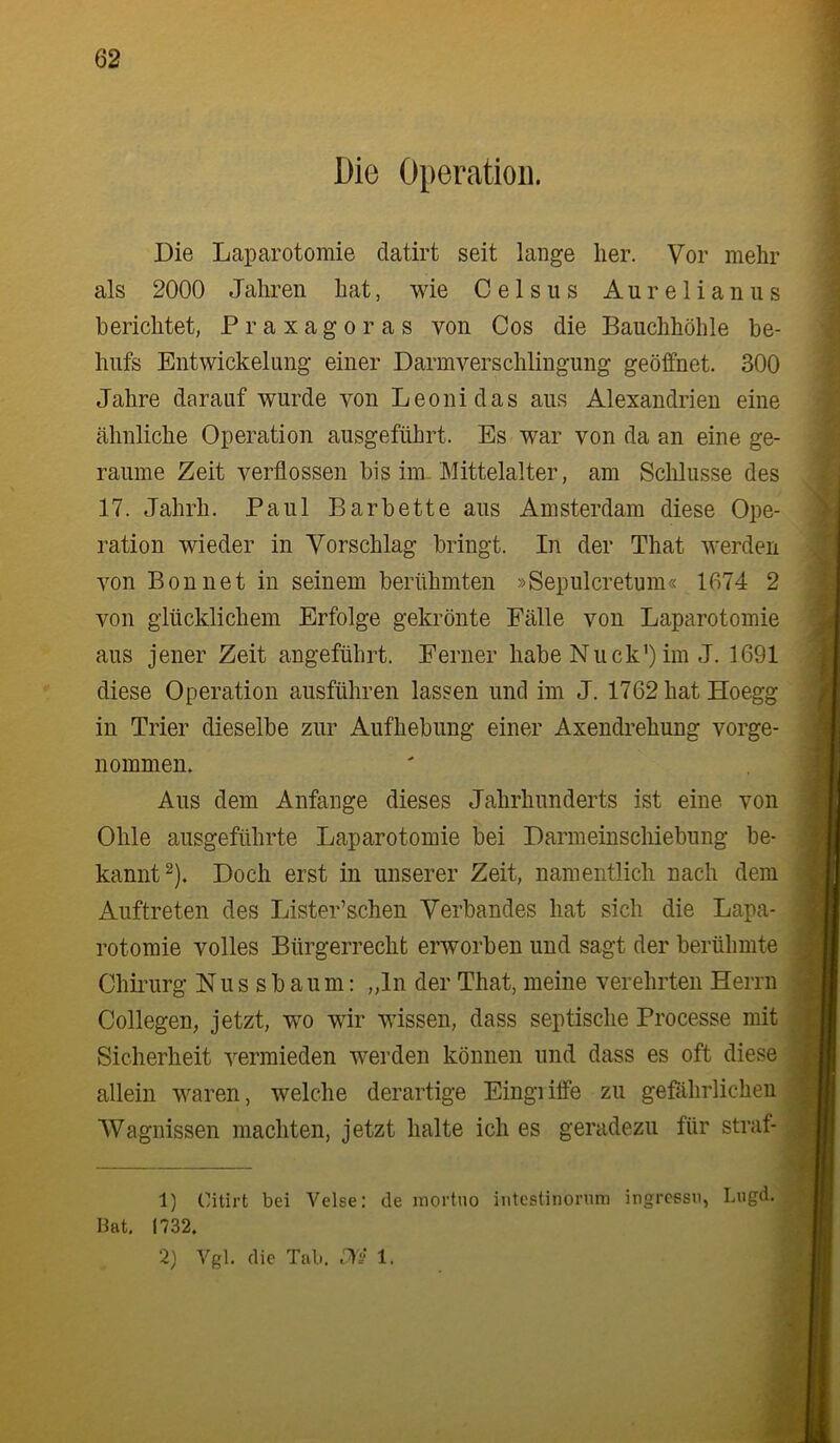 Die Operation. Die Laparotomie datirt seit lange her. Vor mehr als 2000 Jahren hat, wie Gels ns Aurelianus berichtet, Praxagoras von Cos die Bauchhöhle be- hufs Entwickelung einer Darmverschlingung geöffnet. 300 Jahre darauf wurde von Leoni das aus Alexandrien eine ähnliche Operation ausgeführt. Es war von da an eine ge- raume Zeit verflossen bis im. Mittelalter, am Schlüsse des 17. Jahrh. Paul Barbette aus Amsterdam diese Ope- ration wieder in Vorschlag bringt. In der That werden von Bon net in seinem berühmten »Sepulcretum« 1674 2 von glücklichem Erfolge gekrönte Fälle von Laparotomie aus jener Zeit angeführt. Ferner habe Nuck’) im J. 1691 diese Operation ausführen lassen und im J. 1762 hat Hoegg in Trier dieselbe zur Aufhebung einer Axendrehung vorge- nommen. Aus dem Anfänge dieses Jahrhunderts ist eine von Ohle ausgeführte Laparotomie bei Darmeinschiebung be- kannt ^). Doch erst in unserer Zeit, namentlich nach dem Auftreten des Lister’schen Verbandes hat sich die Lapa- rotomie volles Bürgerrecht erworben und sagt der berühmte Chirurg N u s s b a u m: „ln der That, meine verehrten Herrn Collegen, jetzt, wo wir wissen, dass septische Processe mit Sicherheit vermieden werden können und dass es oft diese allein waren, welche derartige Eingiiffe zu gefährlichen Wagnissen machten, jetzt halte ich es geradezu für straf- 1) Citirt bei Velse: de inortuo intcstinornm ingrcssn, Lngd. Bat, 1732.