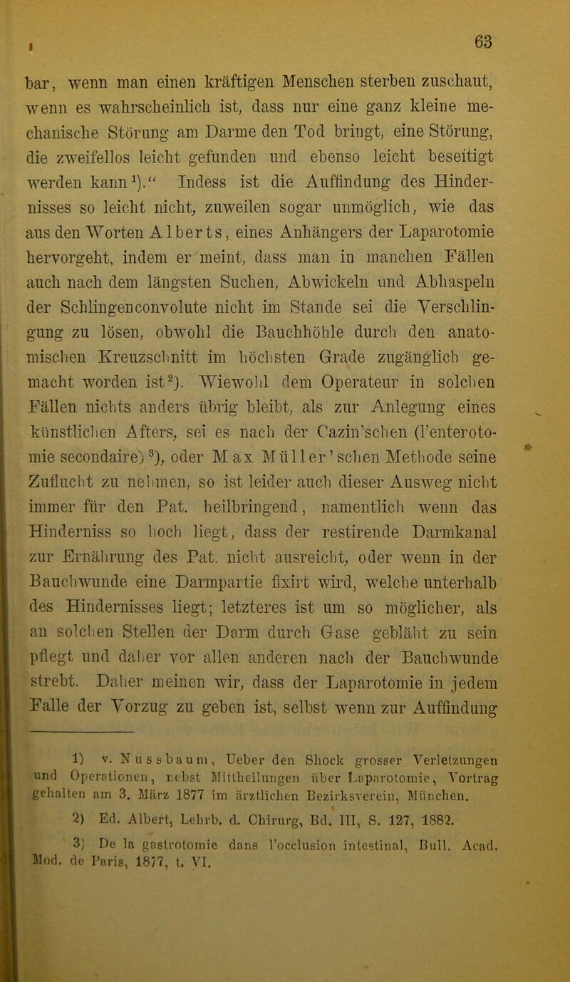 i bar, wenn man einen kräftigen Menschen sterben zuschaut, wenn es wahrscheinlich ist, dass nur eine ganz kleine me- chanische Störung am Darme den Tod bringt, eine Störung, die zweifellos leicht gefunden und ebenso leicht beseitigt werden kann^).“ Indess ist die Auffindung des Hinder- nisses so leicht nichts zuweilen sogar unmöglich, wie das aus den Worten A1 berts, eines Anhängers der Laparotomie hervorgeht, indem er meint, dass man in manchen Fällen auch nach dem längsten Suchen, Abwickeln und Abhaspeln der Schlingenconvolute nicht im Stande sei die Verschlin- gung zu lösen, obwohl die Bauchhöhle durch den anato- mischen Kreuzschnitt im höchsten Grade zugänglich ge- macht worden ist^}. Wiewolil dem Operateur in solchen Fällen nichts anders übrig bleibt, als zur Anlegung eines künstliclien Afters, sei es nach der Cazin’schen (renteroto- mie secondaire)oder Max Müller’sehen Methode seine * Zuflucht zu nehmen, so ist leider auch dieser Ausweg nicht immer für den Pat. heilbringend, namentlich wenn das Hinderniss so hoch liegt, dass der restirende Darmkanal zur Ernälirung des Pat. nicht ausreicht, oder wenn in der Bauch wunde eine Darmpartie fixirt wird, welche unterhalb des Hindernisses liegt; letzteres ist um so möglicher, als an solchen Stellen der Darm durch Gase gebläht zu sein pflegt und daher vor allen anderen nach der Bauch wunde strebt. Daher meinen wir, dass der Laparotomie in jedem Falle der Vorzug zu geben ist, selbst wenn zur Auffindung 1) V. Nussbaum, lieber den Sliock grosser Verletzungen und Operationen, lubst Llitlheilungen über Laparotomie, Tortrag gehalten am 3. März 1877 im ärztlichen Bezirksverein, München. 2) Ed. Albert, Lehrb. d. Chirurg, Bd, III, S. 127, 1882. 3) De la gastrotomie dans l’occlusion intestinal. Bull. Acad. Mod. de Paris, 18/7, t. VI.