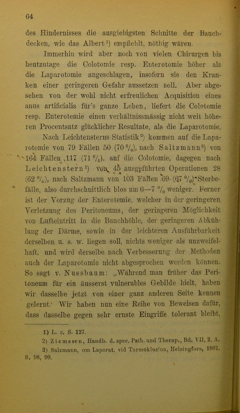 des Hindernisses die ausgiebigsten Schnitte der Bauch- decken, wie das Albert^) emplieldt, nöthig wären. Immerhin wird aber noch von vielen Chirurgen bis heutzutage die Colotomie resp. Enterotomie höher als die Laparotomie angeschlagen^ insofern sie den Kran- ken einer geringeren Gefahr aussetzen soll. Aber abge- sehen von der wohl nicht erfreulichen Acquisition eines anus artilicialis für’s ganze Leben, liefert die Colotomie resp. Enterotemie einen verhältnissmässig nicht Aveit höhe- ren Procentsatz glücklicher Resultate, als die Laparotomie. Nach Leichtensterns Statistik) kommen auf die Lapa- rotomie von 79 Fällen 50 (70 7o)> ii^ch Saltzmann®) von ''164 Fällen^ ,117 (71 7o)> Colotomie, dagegen nach L eic h t e n s t e r n vo\ 45 ausgpführten Operationen 28 (62 nach Saltzmann von 103 Fällen ^69- (Q7 Vo^^Sterbe- V fälle, also durchschnittlich blos um 6—7 7o weniger. Ferner ist der Vorzug der Enterotemie, welcher in der geringeren Verletzung des Peritoneums, der geringeren Möglichkeit von Lufteintritt in die Bauchhöhle, der geringeren Abküh- lung der Därme, soAvie in der leichteren Ausführbarkeit derselben u. s. w. liegen soll, nichts weniger als unzweifel- haft, und wird derselbe nach Verbesserung der Methoden auch der Laparotomie nicht abgesprochen werden können. So sagt V. Nussbaum: „Wähi’end man früher das Peri- toneum für ein äusserst Amlnerables Gebilde hielt, haben wir dasselbe jetzt von einer ganz anderen Seite kennen gelernt.' AVir haben nun eine Reihe Amn BeAA^eisen dafür, dass dasselbe gegen sehr ernste Eingriffe tolerant bleibt, 1) L. c. S. 127. 2) Ziem 8 een, Handb. d. spec. Patli. und Therap., Bd. A II, 2, A. 3) Salzmann, om Laporat. vid Tarmokliision, Helsingfors, 1882. S. 98, 99.