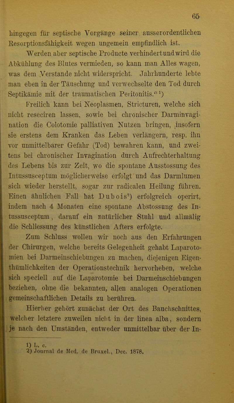hingegen für septische Vorgänge seiner ausserordentlichen Resorptionsfähigkeit wegen ungemein empfindlich ist. Werden aber septische Producte verhindert und wird die Abkühlung des Blutes vermieden, so kann man Alles wagen, was dem Verstände nicht widerspricht. Jahrhunderte lebte man eben in der Täuschung und verwechselte den Tod durch Septikämie mit der traumatischen Peiitonitis.^'^) Freilich kann bei Neoplasmen, Stricturen, welche sich nicht reseciren lassen, sowie bei chronischer Darminvagi- nation die Colotomie palliativen Nutzen bringen, .insofern sie erstens dem Kranken das Leben verlängern, resp. ihn vor unmittelbarer Gefahr (Tod) bewahren kann, und zwei- tens bei chronischer Invagination durch Aufrechterhaltimg des Lebens bis zur Zeit, wo die spontane Ausstossung des Intussusceptum möglicherweise erfolgt'und das Darmlumen sich wieder herstellt, sogar zur radicalen Heilung führen. Einen ähnlichen Fall hat Dubois'O erfolgreich operirt, indem nach 4 Monaten eine spontane Abstossung des In- tussusceptum , darauf ein natürlicher Stuhl und allmälig die Schliessung des künstlichen Afters erfolgte. Zum Schluss wollen wir noch aus den Erfahrungen der Chirurgen, welche bereits Gelegenheit gehabt Laparoto- mien bei Darmeinschiebungen zu machen, diejenigen Eigen- thümlichkeiten der Operationstechnik hervorheben, welche sich speciell auf die Laparotomie bei Darmeiuschiebungen beziehen, ohne die bekannten, allen analogen Opeiationen ■ gemeinschaftlichen Details zu berühren. Hierher gehört zunächst der Ort des Bauchschnittes, welcher letztere zuweilen nicl)t in der linea alba, sondern ,je nach den Umständen, entweder unmittelbar über der In- 1) L. c. 2) Jonrnal de Med. de Bnixel., Dec. 1878.