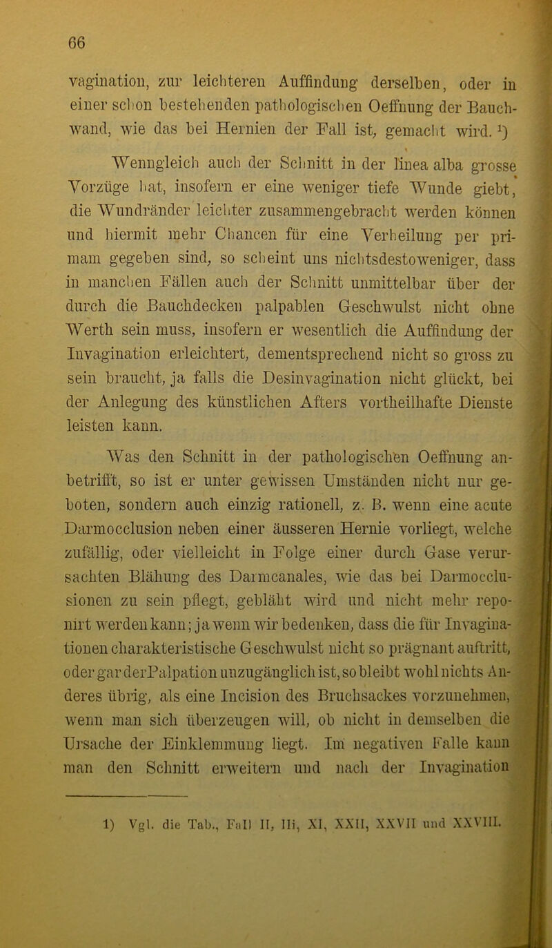vaginatioii, zur leichteren Auffindung derselben, oder in einer schon bestehenden pathologischen Oeffnung der Bauch- wand, wie das bei Hernien der Fall ist, gemacht wird, Wenngleich auch der Schnitt in der linea alba grosse Vorzüge hat, insofern er eine weniger tiefe Wunde giebt, die Wundränder leichter zusammengebracht werden können und hiermit mehr Chancen für eine Verheilung per pri- mam gegeben sind^ so scheint uns nichtsdestoweniger, dass in manchen Fällen auch der Schnitt unmittelbar über der durch die ßauclidecken palpablen Geschwulst nicht ohne Werth sein muss, insofern er wesentlich die Auffindung der Invagination erleichtert, dementsprechend nicht so gross zu sein braucht, ja falls die Desinvagination nicht glückt, bei der Anlegung des künstlichen Afters vortheilhafte Dienste leisten kann. Was den Schnitt in der pathologischen Oeffnung an- betrifft, so ist er unter gewissen Umständen nicht nur ge- boten, sondern auch einzig rationell, z. B. wenn eine acute Darmocclusion neben einer äusseren Hernie vorliegt, welche zufällig, oder vielleicht in Folge einer durch Gase verur- sachten Blähung des Darmcanales, wie das bei Darmocclu- sionen zu sein pflegt, gebläht wird und nicht mehr repo- nirt werden kann; ja wenn wir bedenken, dass die für Invagina- tionen charakteristische Geschwulst nicht so prägnant auftritt, oder gar derPalpation unzugänglich ist, so bleibt wohl nichts A n- deres übrig, als eine Incision des Bruchsackes vorzunehmeii, wenn man sich überzeugen will, ob nicht in demselben die IJj’sache der Einklemmung liegt. Im negativen Falle kann man den Schnitt erweitern und nach der Invagination 1) Vgl. die Tab., Fall II, Ili, XI, XXII, XXVII und XXVIII.