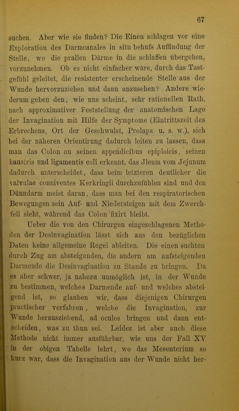 suchen. Aber wie sie finden? Die Einen schlagen vor eine Exploration des Darmcanales in situ behufs Auffindung der Stelle, wo die prallen Därme in die schlaffen übergehen, vorzunehmen. Ob es nicht einfacher wäre, durch das Tast- gefühl geleitet, die resistenter erscheinende Stelle aus der Wunde hervorzuziehen und dann anzusehen? Andere wie- derum geben den, wie uns scheint, sehr rationellen Eath, nach approximativer Feststellung der anatomischen Lage der Invagination mit Hilfe der Symptome (Eiiitrittszeit des Erbrechens, Ort der Geschwulst, Prolaps u. s. w.), sich bei der näheren Orientirung dadurch leiten zu lassen, dass man das Colon an seinen appendicibus epiploicis, seinen haustris und ligamentis coli erkennt, das Jleum vom Jejunum dadurch unterscheidet, dass beim letzteren deutlicher die valvulae conniventes Kerkringii durchzufühlen sind und den Dünndarm meist daran, dass man bei den respiratorischen Bewegungen sein Auf- und Medersteigen mit dem Zwerch- fell sieht, während das Colon ’fixirt bleibt. Ueber die von den Chirurgen eingeschlagenen Metho- den der Desinvagination lässt sich aus den bezüglichen Daten keine allgemeine Regel ableiten. Die einen suchten durch Zug am absteigenden, die andern am aufsteigenden Darmende die Desinvagination zu Stande zu bringen. Da es aber schwer, ja nahezu unmöglich ist, in der Wunde zu bestimmen, welches JDarmende auf- und welches abstei- gend ist, so glauben wir, dass diejenigen Chirurgen practiscber verfahren, welche die Invagination, zur Wunde herauszieliend, ad oculos bringen und dann ent- scheiden, was zu thun sei. Leider ist aber auch diese Methode nicht immer ausfülirbar, wie uns der Fall XV in der obigen Tabelle lehrt, wo das Mesenterium so kurz war, dass die Invagination aus der AVunde nicht her-