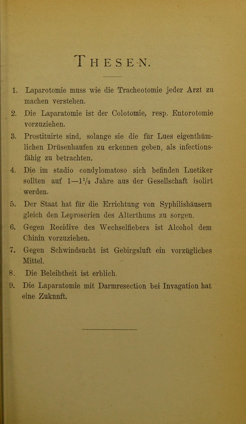 :gyx T H E S E-N. i 1. Laparotomie muss wie die Tracheotomie jeder Arzt zu machen verstehen. 2. Die Laparatomie ist der Colotomie; resp. Entorotomie vorzuziehen. 3. Prostituirte sind, solange sie die für Lues eigenthüm- lichen Drüsenhaufen zu erkennen gehen, als infections- fähig zu betrachten. 4. Die im stadio condylomatoso sich befinden Luetiker sollten auf 1—1V2 Jahre aus der Gesellschaft isolirt werden. 5. Der Staat hat für die Errichtung von Syphilishäusern gleich den Leproserien des Alterthums zu sorgen. Chinin vorzuziehen. 7. Gegen Schwindsucht ist Gebirgsluft ein vorzügliches Mittel. 8. Die Beleibtheit ist erblich. 9. Die Laparatomie mit Darmresection bei Invagation hat eine Zukunft. K’