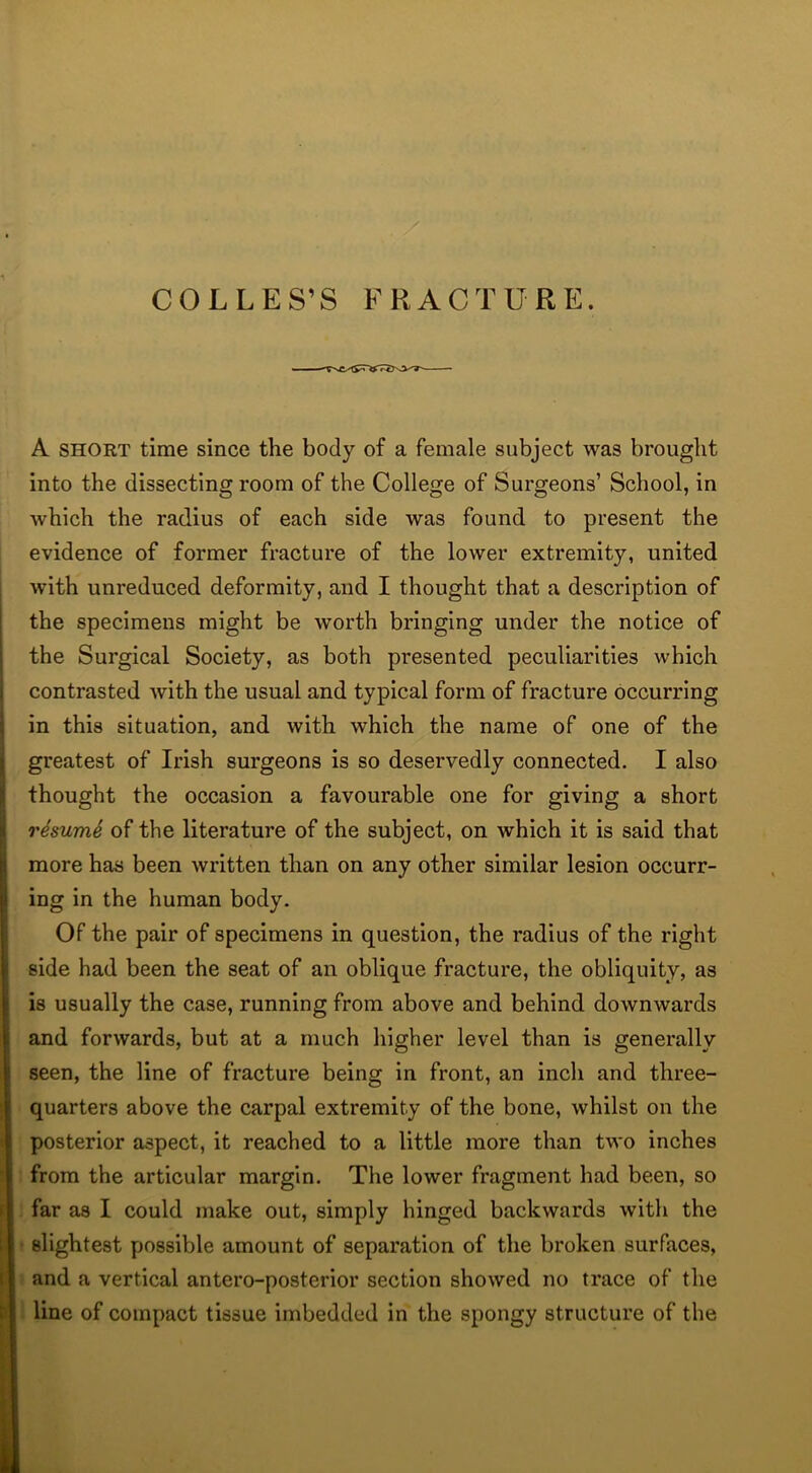 A short time since the body of a female subject was brought into the dissecting room of the College of Surgeons’ School, in which the radius of each side was found to present the evidence of former fracture of the lower extremity, united with unreduced deformity, and I thought that a description of the specimens might be worth bringing under the notice of the Surgical Society, as both presented peculiarities which contrasted with the usual and typical form of fracture occurring in this situation, and with which the name of one of the greatest of Irish surgeons is so deservedly connected. I also thought the occasion a favourable one for giving a short resumS of the literature of the subject, on which it is said that more has been written than on any other similar lesion occurr- ing in the human body. Of the pair of specimens in question, the radius of the right side had been the seat of an oblique fracture, the obliquity, as is usually the case, running from above and behind downwards and forwards, but at a much higher level than is generally seen, the line of fracture being in front, an inch and three- quarters above the carpal extremity of the bone, whilst on the posterior aspect, it reached to a little more than two inches from the articular margin. The lower fragment had been, so far as I could make out, simply hinged backwards with the slightest possible amount of separation of the broken surfaces, and a vertical antero-posterior section showed no trace of the line of compact tissue imbedded in the spongy structure of the