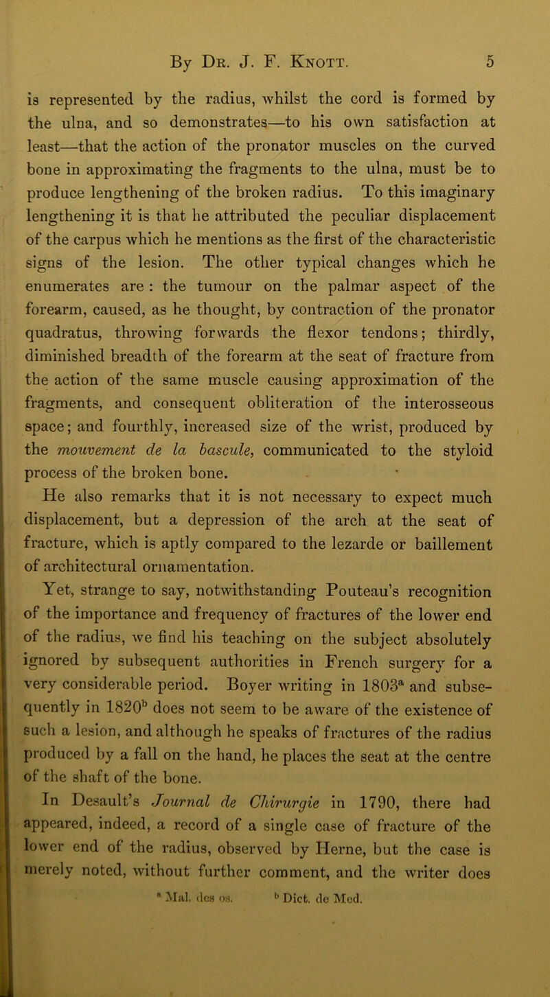 is represented by the radius, whilst the cord is formed by the ulna, and so demonstrates—to his own satisfaction at least—that the action of the pronator muscles on the curved bone in approximating the fragments to the ulna, must be to produce lengthening of the broken radius. To this imaginary lengthening it is that he attributed the peculiar displacement of the carpus Avhich he mentions as the first of the characteristic signs of the lesion. The other typical changes which he enumerates are : the tumour on the palmar aspect of the forearm, caused, as he thought, by contraction of the pronator quadratus, throwing forwards the flexor tendons; thirdly, diminished breadth of the forearm at the seat of fracture from the action of the same muscle causing approximation of the fragments, and consequent obliteration of the interosseous space; and fourthly, increased size of the wrist, produced by the mouvement de la bascule, communicated to the styloid process of the broken bone. He also remarks that it is not necessary to expect much displacement, but a depression of the arch at the seat of fracture, which is aptly compared to the lezarde or baillement of architectural ornamentation. Yet, strange to say, notwithstanding Pouteau’s recognition of the importance and frequency of fractures of the lower end of the radius, we find his teaching on the subject absolutely ignored by subsequent authorities in French surgery for a very considerable period. Boyer writing in 1803a and subse- quently in 1820b does not seem to be aware of the existence of such a lesion, and although he speaks of fractures of the radius produced by a fall on the hand, he places the seat at the centre of the shaft of the bone. In Desault’s Journal de Chirurgie in 1790, there had appeared, indeed, a record of a single case of fracture of the lower end of the radius, observed by Herne, but the case is merely noted, without further comment, and the writer does  Mai. ilcs oh. b Diet, de Mod.