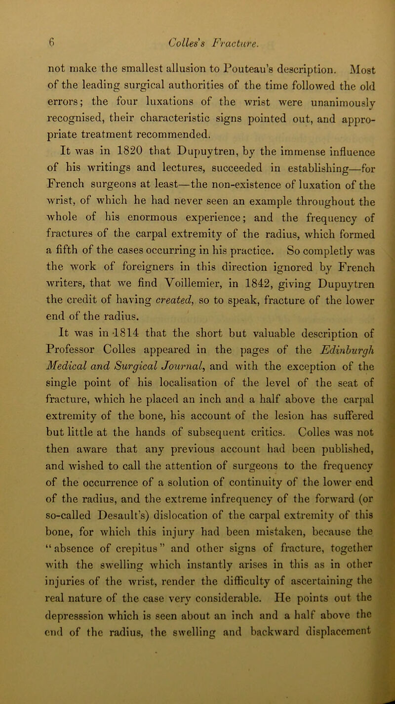 not make the smallest allusion to Pouteau’s description. Most of the leading surgical authorities of the time followed the old errors; the four luxations of the wrist were unanimously recognised, their characteristic signs pointed out, and appro- priate treatment recommended. It was in 1820 that Dupuytren, by the immense influence of his writings and lectures, succeeded in establishing—for French surgeons at least—the non-existence of luxation of the wrist, of which he had never seen an example throughout the w'hole of his enormous experience; and the frequency of fractures of the carpal extremity of the radius, which formed a fifth of the cases occurring in his practice. So completly was the work of foreigners in this direction ignored by French writers, that we find Voillemier, in 1842, giving Dupuytren the credit of having created, so to speak, fracture of the lower end of the radius. It was in -1814 that the short but valuable description of Professor Colies appeared in the pages of the Edinburgh Medical and Surgical Journal, and with the exception of the single point of his localisation of the level of the seat of fracture, which he placed an inch and a half above the carpal extremity of the bone, his account of the lesion has suffered but little at the hands of subsequent critics. Colies was not then aware that any previous account had been published, and wished to call the attention of surgeons to the frequency of the occurrence of a solution of continuity of the lower end of the radius, and the extreme infrequency of the forward (or so-called Desault’s) dislocation of the carpal extremity of this bone, for which this injury had been mistaken, because the “absence of crepitus” and other signs of fracture, together with the swelling which instantly arises in this as in other injuries of the wrist, render the difficulty of ascertaining the real nature of the case very considerable. He points out the depresssion which is seen about an inch and a half above the end of the radius, the swelling and backward displacement