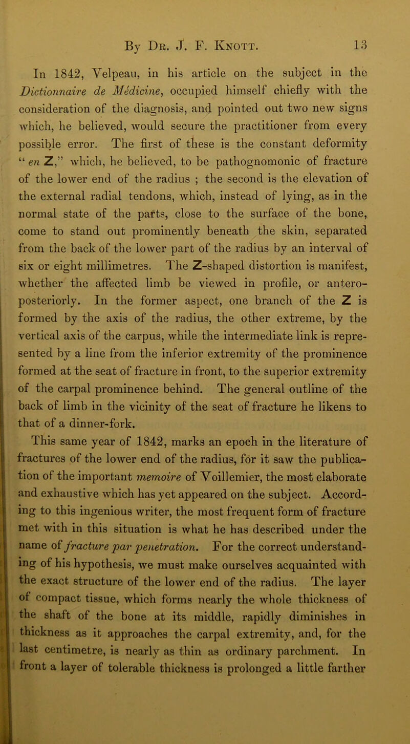 In 1842, Velpeau, in his article on the subject in the Dictionnaire de Medicine, occupied himself chiefly with the consideration of the diagnosis, and pointed out two new signs which, he believed, would secure the practitioner from every possible error. The first of these is the constant deformity “ en Z,” which, he believed, to be pathognomonic of fracture of the lower end of the radius ; the second is the elevation of the external radial tendons, which, instead of lying, as in the normal state of the parts, close to the surface of the bone, come to stand out prominently beneath the skin, separated from the back of the lower part of the radius by an interval of six or eight millimetres. The Z-shaped distortion is manifest, whether the affected limb be viewed in profile, or antero- posteriorly. In the former aspect, one branch of the Z is formed by the axis of the radius, the other extreme, by the vertical axis of the carpus, while the intermediate link is repre- sented by a line from the inferior extremity of the prominence formed at the seat of fracture in front, to the superior extremity of the carpal prominence behind. The general outline of the back of limb in the vicinity of the seat of fracture he likens to that of a dinner-fork. This same year of 1842, marks an epoch in the literature of fractures of the lower end of the radius, for it saw the publica- tion of the important memoire of Voillemier, the most elaborate and exhaustive which has yet appeared on the subject. Accord- ing to this ingenious writer, the most frequent form of fracture met with in this situation is what he has described under the name of fracture par 'penetration. For the correct understand- ing of his hypothesis, we must make ourselves acquainted with the exact structure of the lower end of the radius. The layer of compact tissue, which forms nearly the whole thickness of the shaft of the bone at its middle, rapidly diminishes in thickness as it approaches the carpal extremity, and, for the last centimetre, is nearly as thin as ordinary parchment. In front a layer of tolerable thickness is prolonged a little farther