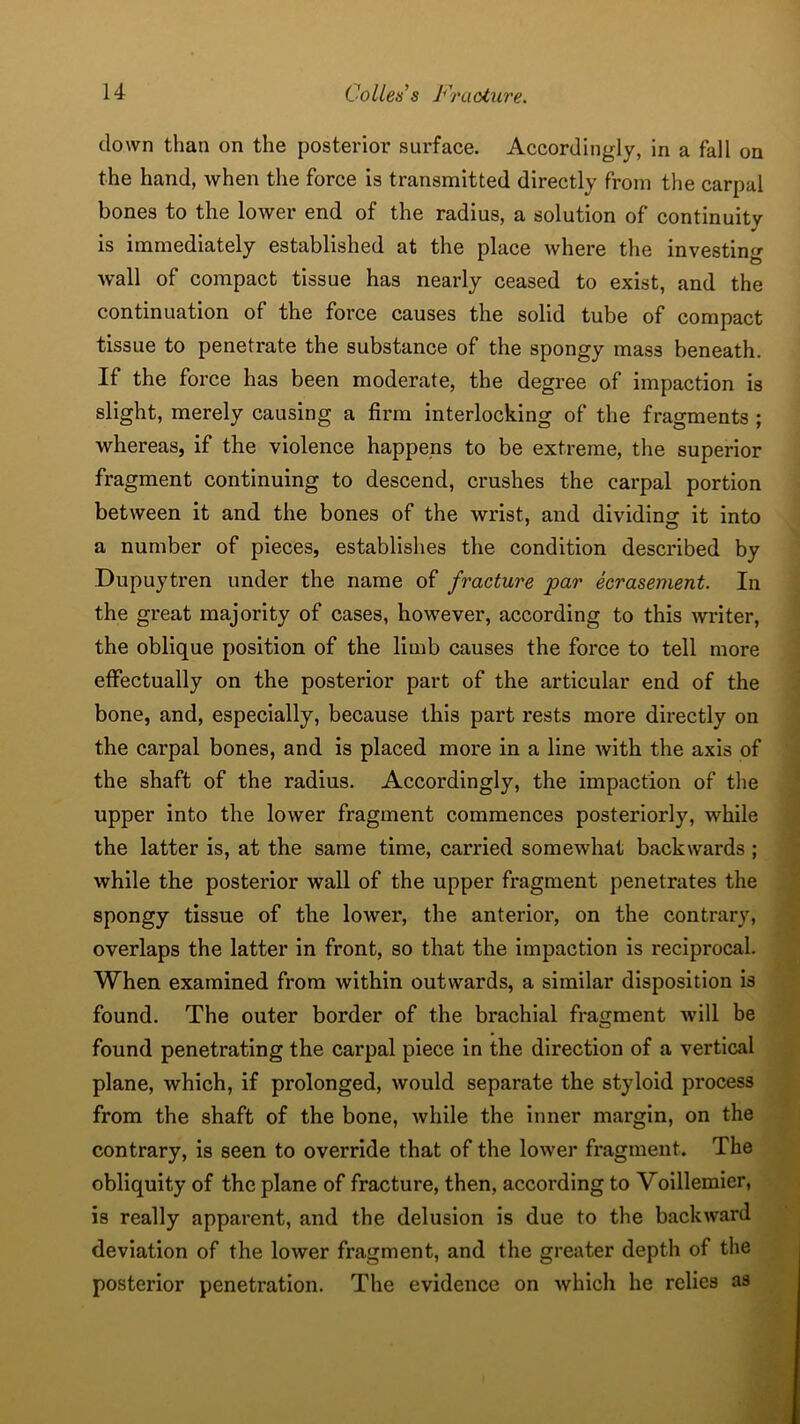 clown than on the posterior surface. Accordingly, in a fall on the hand, when the force is transmitted directly from the carpal bones to the lower end of the radius, a solution of continuity is immediately established at the place where the investing Avail of compact tissue has nearly ceased to exist, and the continuation of the force causes the solid tube of compact tissue to penetrate the substance of the spongy mass beneath. If the force has been moderate, the degree of impaction is slight, merely causing a firm interlocking of the fragments ; whereas, if the violence happens to be extreme, the superior fragment continuing to descend, crushes the carpal portion between it and the bones of the wrist, and dividing it into a number of pieces, establishes the condition described by Dupuytren under the name of fracture par ecrasement. In the great majority of cases, however, according to this Avriter, the oblique position of the limb causes the force to tell more effectually on the posterior part of the articular end of the bone, and, especially, because this part rests more directly on the carpal bones, and is placed more in a line Avith the axis of the shaft of the radius. Accordingly, the impaction of the upper into the loAver fragment commences posteriorly, while the latter is, at the same time, carried somewhat backwards ; Avhile the posterior wall of the upper fragment penetrates the spongy tissue of the loAver, the anterior, on the contrary, overlaps the latter in front, so that the impaction is reciprocal. When examined from Avithin outwards, a similar disposition is found. The outer border of the brachial fragment Avill be found penetrating the carpal piece in the direction of a vertical plane, Avhich, if prolonged, Avould separate the styloid process from the shaft of the bone, while the inner margin, on the contrary, is seen to override that of the lower fragment. The obliquity of the plane of fracture, then, according to Voillemier, is really apparent, and the delusion is due to the backAvard deviation of the loAver fragment, and the greater depth of the posterior penetration. The evidence on which he relies as
