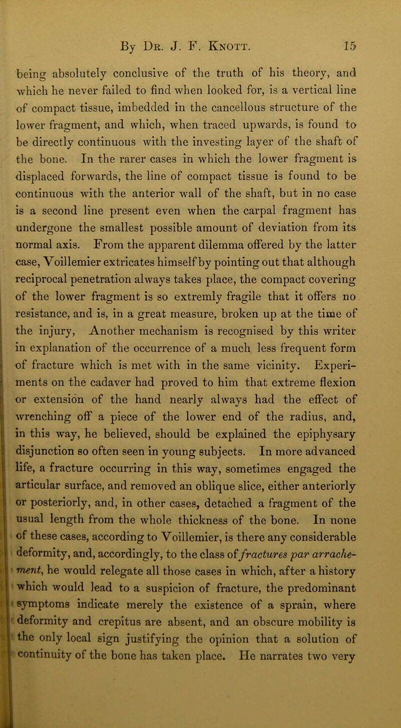 being absolutely conclusive of the truth of his theory, and which he never failed to find when looked for, is a vertical line of compact tissue, imbedded in the cancellous structure of the lower fragment, and which, when traced upwards, is found to be directly continuous with the investing layer of the shaft of the bone. In the rarer cases in which the lower fragment is displaced forwards, the line of compact tissue is found to be continuous with the anterior wall of the shaft, but in no case is a second line present even when the carpal fragment has undergone the smallest possible amount of deviation from its normal axis. From the apparent dilemma offered by the latter case, Voillemier extricates himself by pointing out that although reciprocal penetration always takes place, the compact covering of the lower fragment is so extremly fragile that it offers no resistance, and is, in a great measure, broken up at the time of the injury, Another mechanism is recognised by this writer in explanation of the occurrence of a much less frequent form of fracture which is met with in the same vicinity. Experi- ments on the cadaver had proved to him that extreme flexion or extension of the hand nearly always had the effect of wrenching off a piece of the lower end of the radius, and, in this way, he believed, should be explained the epiphysary disjunction so often seen in young subjects. In more advanced life, a fracture occurring in this way, sometimes engaged the articular surface, and removed an oblique slice, either anteriorly or posteriorly, and, in other cases, detached a fragment of the usual length from the whole thickness of the bone. In none of these cases, according to Voillemier, is there any considerable deformity, and, accordingly, to the class offractures par arrache- ment, he would relegate all those cases in which, after a history which would lead to a suspicion of fracture, the predominant symptoms indicate merely the existence of a sprain, where deformity and crepitus are absent, and an obscure mobility is the only local sign justifying the opinion that a solution of continuity of the bone has taken place. He narrates two very