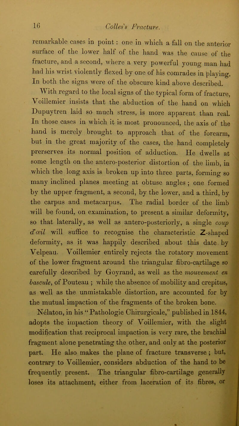 remarkable cases in point: one in which a hill on the anterior surface of the lower half of the hand was the cause of the fracture, and a second, where a very powerful young man had had his wrist violently flexed by one of his comrades in playing. In both the signs were of the obscure kind above described. With regard to the local signs of the typical form of fracture, Voillemier insists that the abduction of the hand on which Dupuytren laid so much stress, is more apparent than real. In those cases in which it is most pronounced, the axis of the hand is merely brought to approach that of the forearm, but in the great majority of the cases, the hand completely preserves its normal position of adduction. He dwells at some length on the antero-posterior distortion of the limb, in which the long axis is broken up into three parts, forming so many inclined planes meeting at obtuse angles ; one formed by the upper fragment, a second, by the lower, and a third, by the carpus and metacarpus. The radial border of the limb will be found, on examination, to present a similar deformity, so that laterally, as well as antero-posteriorly, a single coup d'oeil will suffice to recognise the characteristic Z-shaped deformity, as it was happily described about this date by Velpeau. Voillemier entirely rejects the rotatory movement of the lower fragment around the triangular fibro-cartilage so O 0*0 carefully described by Goyrand, as well as the mouvement en bascule, of Pouteau ; while the absence of mobility and crepitus, as well as the unmistakable distortion, are accounted for by the mutual impaction of the fragments of the broken bone. Nelaton, in his “Pathologie Chirurgicale,” published in 1844, adopts the impaction theory of Voillemier, with the slight modification that reciprocal impaction is very rare, the brachial fragment alone penetrating the other, and only at the posterior part. He also makes the plane of fracture transverse ; but, contrary to Voillemier, considers abduction of the hand to be frequently present. The triangular fibro-cartilage generally loses its attachment, either from laceration of its fibres, or