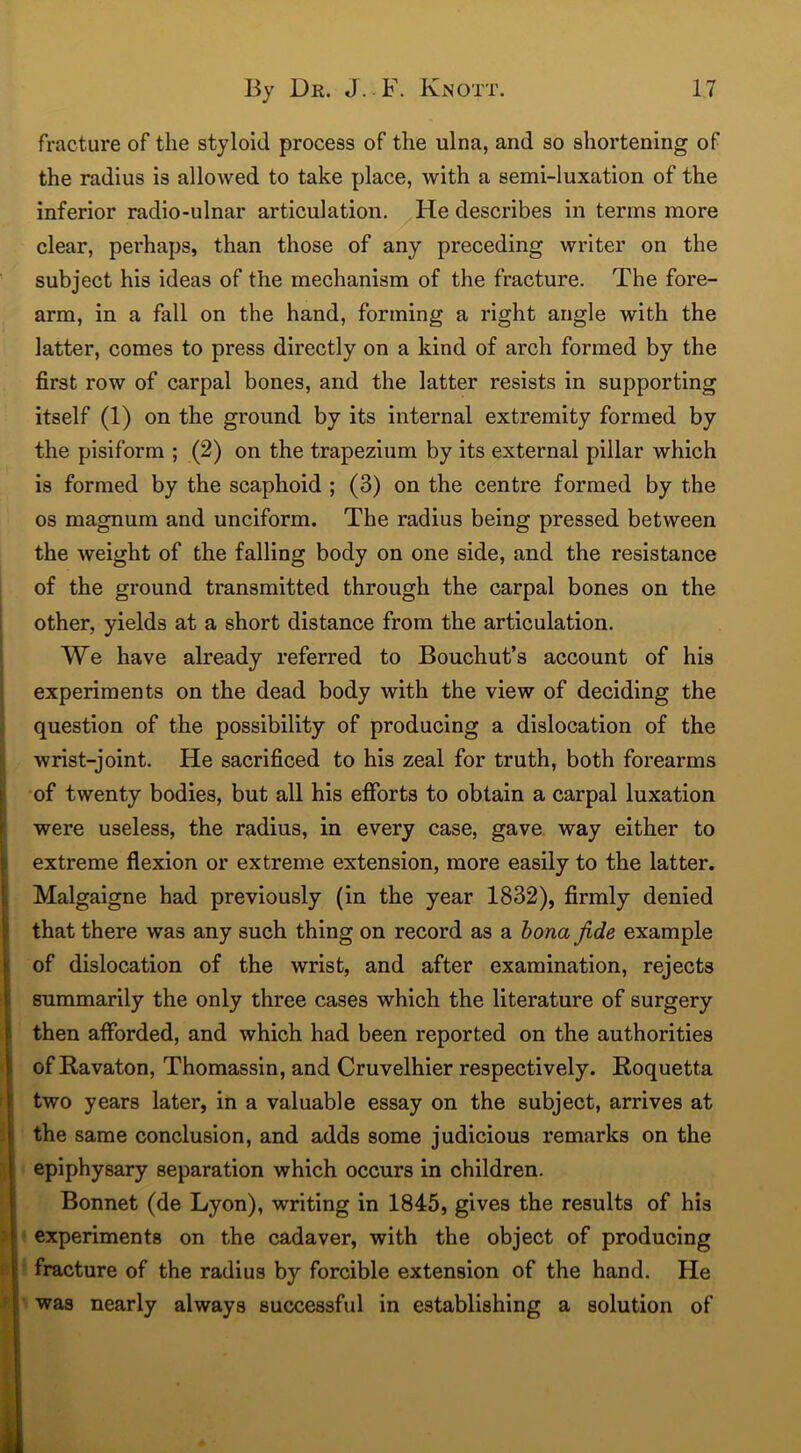 fracture of the styloid process of the ulna, and so shortening of the radius is allowed to take place, with a semi-luxation of the inferior radio-ulnar articulation. He describes in terms more clear, perhaps, than those of any preceding writer on the subject his ideas of the mechanism of the fracture. The fore- arm, in a fall on the hand, forming a right angle with the latter, comes to press directly on a kind of arch formed by the first row of carpal bones, and the latter resists in supporting itself (1) on the ground by its internal extremity formed by the pisiform ; (2) on the trapezium by its external pillar which is formed by the scaphoid ; (3) on the centre formed by the os magnum and unciform. The radius being pressed between the weight of the falling body on one side, and the resistance of the ground transmitted through the carpal bones on the other, yields at a short distance from the articulation. We have already referred to Bouchut’s account of his experiments on the dead body with the view of deciding the question of the possibility of producing a dislocation of the wrist-joint. He sacrificed to his zeal for truth, both forearms of twenty bodies, but all his efforts to obtain a carpal luxation were useless, the radius, in every case, gave way either to extreme flexion or extreme extension, more easily to the latter. Malgaigne had previously (in the year 1832), firmly denied that there was any such thing on record as a bona fide example of dislocation of the wrist, and after examination, rejects summarily the only three cases which the literature of surgery then afforded, and which had been reported on the authorities of Ravaton, Thomassin, and Cruvelhier respectively. Roquetta two years later, in a valuable essay on the subject, arrives at the same conclusion, and adds some judicious remarks on the epiphysary separation which occurs in children. Bonnet (de Lyon), writing in 1845, gives the results of his experiments on the cadaver, with the object of producing fracture of the radius by forcible extension of the hand. He was nearly always successful in establishing a solution of