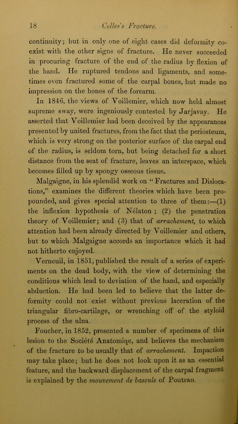 continuity; but in only one of eight cases did deformity co- exist with the other signs of fracture. He never succeeded in procuring fracture of the end of the radius by flexion of the hand. He ruptured tendons and ligaments, and some- times even fractured some of the carpal bones, but made no impression on the bones of the forearm. In 1846, the views of Voillemier, Avhich now held almost supreme sway, were ingeniously contested by Jarjavay. He asserted that Voillemier had been deceived by the appearances presented by united fractures, from the fact that the periosteum, which is very strong on the posterior surface of the carpal end of the radius, is seldom torn, but being detached for a short distance from the seat of fracture, leaves an interspace, which becomes filled up by spongy osseous tissue. Malgaigne, in his splendid work on “ Fractures and Disloca- tions,” examines the different theories which have been pro- pounded, and gives special attention to three of them:—(1) the inflexion hypothesis of Nelaton ; (2) the penetration theory of Voillemier; and (3) that of arrachement, to which attention had been already directed by Voillemier and others, but to which Malgaigne accords an importance which it had not hitherto enjoyed. Verneuil, in 1851, published the result of a series of experi- ments on the dead body, with the view of determining the conditions which lead to deviation of the hand, and especially abduction. He had been led to believe that the latter de- formity could not exist without previous laceration of the triangular fibro-cartilage, or wrenching off of the styloid process of the ulna. Foucher, in 1852, presented a number of specimens of this lesion to the Societd Anatomiqe, and believes the mechanism of the fracture to be usually that of arrachement. Impaction may take place; but he does not look upon it as an essential feature, and the backward displacement of the carpal fragment is explained by the mouvement de bascule of Pouteau.