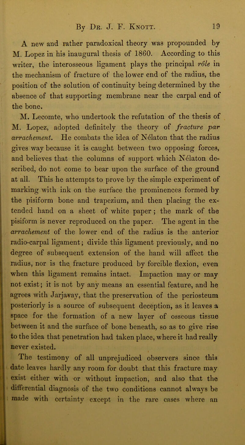 A new and rather paradoxical theory was propounded by M. Lopez in his inaugural thesis of 1860. According to this writer, the interosseous ligament plays the principal role in the mechanism of fracture of the lower end of the radius, the position of the solution of continuity being determined by the absence of that supporting membrane near the carpal end of the bone. M. Lecomte, who undertook the refutation of the thesis of M. Lopez, adopted definitely the theory of fracture par arrachement. He combats the idea of Ndlaton that the radius gives way because it is caught between two opposing forces, and believes that the columns of support which Nelaton de- scribed, do not come to bear upon the surface of the ground at all. This he attempts to prove by the simple experiment of marking with ink on the surface the prominences formed by the pisiform bone and trapezium, and then placing the ex- tended hand on a sheet of white paper ; the mark of the pisiform is never reproduced on the paper. The agent in the arrachement of the lower end of the radius is the anterior radio-carpal ligament; divide this ligament previously, and no degree of subsequent extension of the hand will affect the radius, nor is the fracture produced by forcible flexion, even when this ligament remains intact. Impaction may or may not exist; it is not by any means an essential feature, and he agrees with Jarjavay, that the preservation of the periosteum posteriorly is a source of subsequent deception, as it leaves a space for the formation of a new layer of osseous tissue between it and the surface of bone beneath, so as to give rise to the idea that penetration had taken place, where it had really never existed. i The testimony of all unprejudiced observers since this date leaves hardly any room for doubt that this fracture may exist either with or without impaction, and also that the differential diagnosis of the two conditions cannot always be made with certainty except in the rare cases where an