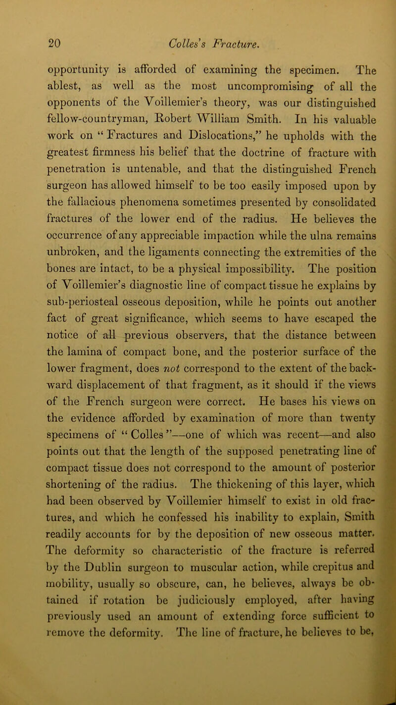 opportunity is afforded of examining the specimen. The ablest, as Avell as the most uncompromising of all the opponents of the Yoillemier’s theory, was our distinguished fellow-countryman, Robert William Smith. In his valuable work on “ Fractures and Dislocations,” he upholds with the greatest firmness his belief that the doctrine of fracture with penetration is untenable, and that the distinguished French surgeon has allowed himself to be too easily imposed upon by the fallacious phenomena sometimes presented by consolidated fractures of the lower end of the radius. He believes the occurrence of any appreciable impaction while the ulna remains unbroken, and the ligaments connecting the extremities of the bones are intact, to be a physical impossibility. The position of Voillemier’s diagnostic line of compact tissue he explains by sub-periosteal osseous deposition, while he points out another fact of great significance, which seems to have escaped the notice of all previous observers, that the distance between the lamina of compact bone, and the posterior surface of the lower fragment, does not correspond to the extent of the back- ward displacement of that fragment, as it should if the views of the French surgeon were correct. He bases his views on the evidence afforded by examination of more than twenty specimens of “ Colles ”—one of which was recent—and also points out that the length of the supposed penetrating line of compact tissue does not correspond to the amount of posterior shortening of the radius. The thickening of this layer, which had been observed by Voillemier himself to exist in old frac- tures, and which he confessed his inability to explain, Smith readily accounts for by the deposition of new osseous matter. The deformity so characteristic of the fracture is referred by the Dublin surgeon to muscular action, while crepitus and mobility, usually so obscure, can, he believes, always be ob- tained if rotation be judiciously employed, after having previously used an amount of extending force sufficient to remove the deformity. The line of fracture, he believes to be,