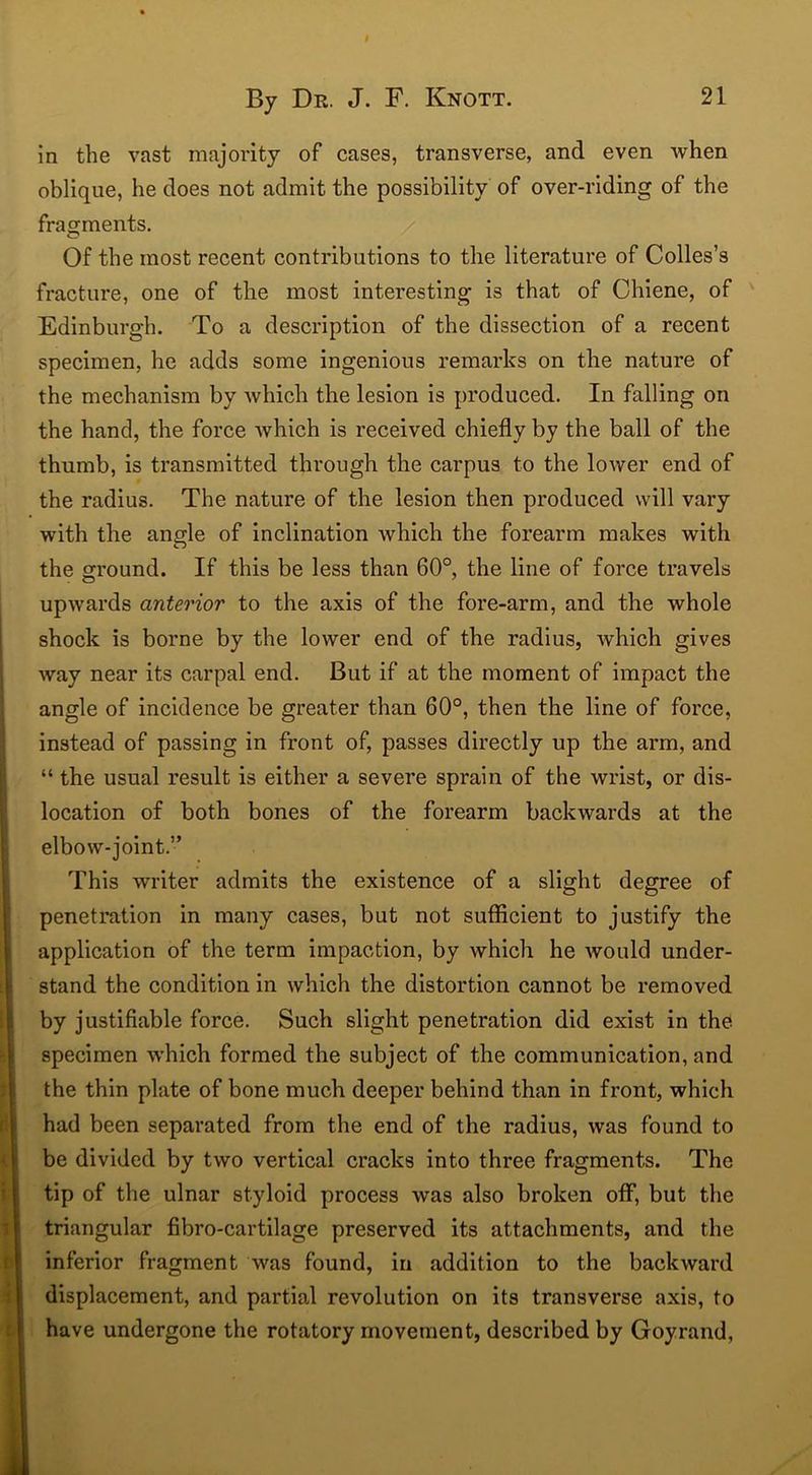 in the vast majority of cases, transverse, and even when oblique, he does not admit the possibility of over-riding of the fragments. Of the most recent contributions to the literature of Colies’s fracture, one of the most interesting is that of Chiene, of Edinburgh. To a description of the dissection of a recent specimen, he adds some ingenious remarks on the nature of the mechanism by which the lesion is produced. In falling on the hand, the force Avhich is received chiefly by the ball of the thumb, is transmitted through the carpus to the lower end of the radius. The nature of the lesion then produced will vary with the angle of inclination which the forearm makes with the ground. If this be less than 60°, the line of force travels upwards anterior to the axis of the fore-arm, and the whole shock is borne by the lower end of the radius, which gives way near its carpal end. But if at the moment of impact the angle of incidence be greater than 60°, then the line of force, instead of passing in front of, passes directly up the arm, and “ the usual result is either a severe sprain of the wrist, or dis- location of both bones of the forearm backwards at the elbow-joint.” This writer admits the existence of a slight degree of penetration in many cases, but not sufficient to justify the application of the term impaction, by which he would under- stand the condition in which the distortion cannot be removed by justifiable force. Such slight penetration did exist in the specimen which formed the subject of the communication, and the thin plate of bone much deeper behind than in front, which had been separated from the end of the radius, was found to be divided by two vertical cracks into three fragments. The tip of the ulnar styloid process was also broken off, but the triangular fibro-cartilage preserved its attachments, and the inferior fragment was found, in addition to the backward displacement, and partial revolution on its transverse axis, to have undergone the rotatory movement, described by Goyrand,