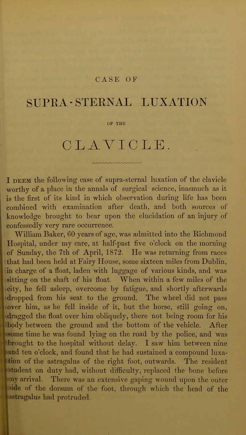 SUPRA-STEENAL LUXATION OF THE CLAVICLE. I DEEM the following case of supra-sternal luxation of the clavicle worthy of a place in the annals of surgical science, inasmuch as it is the first of its kind in which observation during life has been combined with examination after death, and both sources of knowledge brought to bear upon the elucidation of an injury of confessedly very rare occurrence. William Baker, 60 years of age, was admitted into the Richmond Hospital, under my care, at half-past five o’clock on the morning of Sunday, the 7th of April, 1872. He was returning from races that had been held at Fairy House, some sixteen miles from Dublin, in charge of a float, laden with luggage of various kinds, and was sitting on the shaft of his float. When within a few miles of the ■ city, he fell asleep, overcome by fatigue, and shortly afterwards (dropped from his seat to the ground. The wheel did not pass (Over him, as he fell inside of it, but the horse, still going on, [lidraggcd the float over him obliquely, there not being room for his Ibody between the ground and the bottom of the vehicle. After bsome time he was found lying on the road by the police, and was t brought to the hospital without delay. I saw him between nine pand ten o’clock, and found that he had sustained a compound luxa- Ition of the astragalus of the right foot, outwards. The resident l*5tudent on duty had, Avithout difficulty, replaced the bone before limy arrival. There was an extensive gaping wound upon the outer I fide of the dorsum of the foot, through which the head of the Iastragalus had protruded.