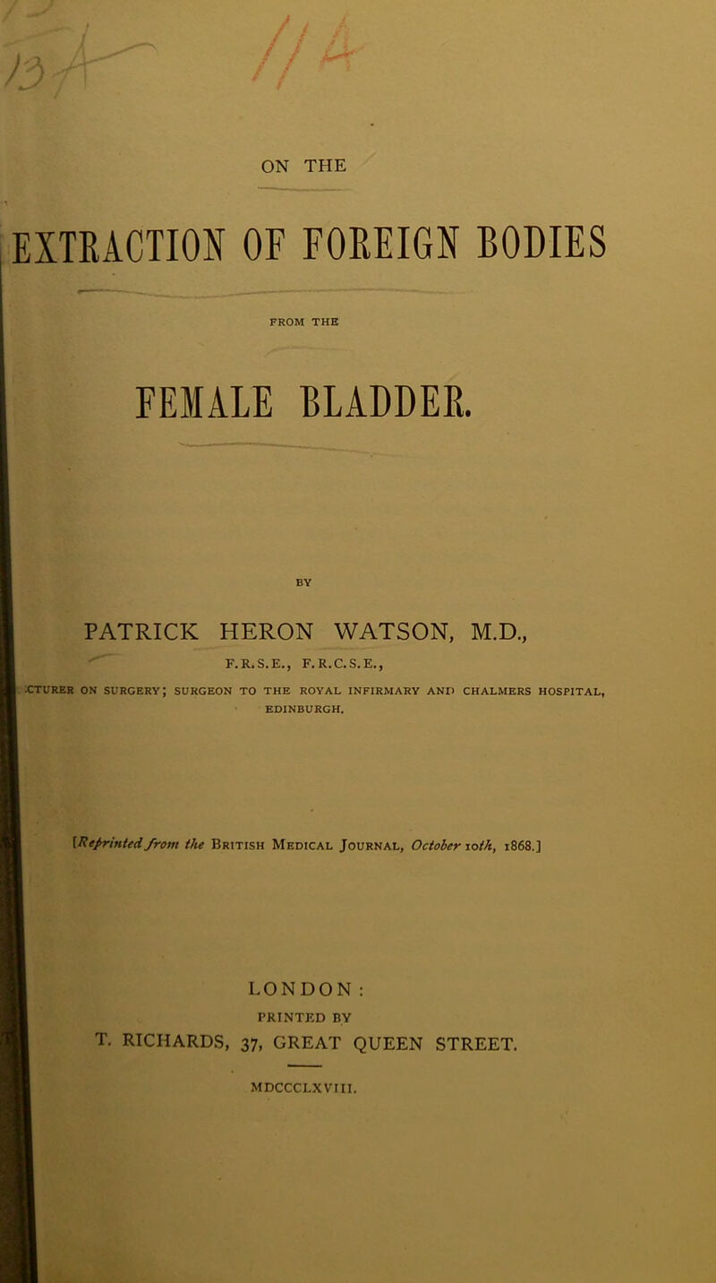 ON THE EXTRACTION OF FOREIGN BODIES FROM THE FEMALE BLADDER. PATRICK HERON WATSON, M.D., F.R.S.E., F.R.C.S.E., xrruRER ON surgery; surgeon to the royal infirmary and chalmers hospital, EDINBURGH. {Reprinted from the British Medical Journal, October lotk, 1868.] LONDON: PRINTED BY T. RICHARDS, 37, GREAT QUEEN STREET. MDCCCLXVIII.