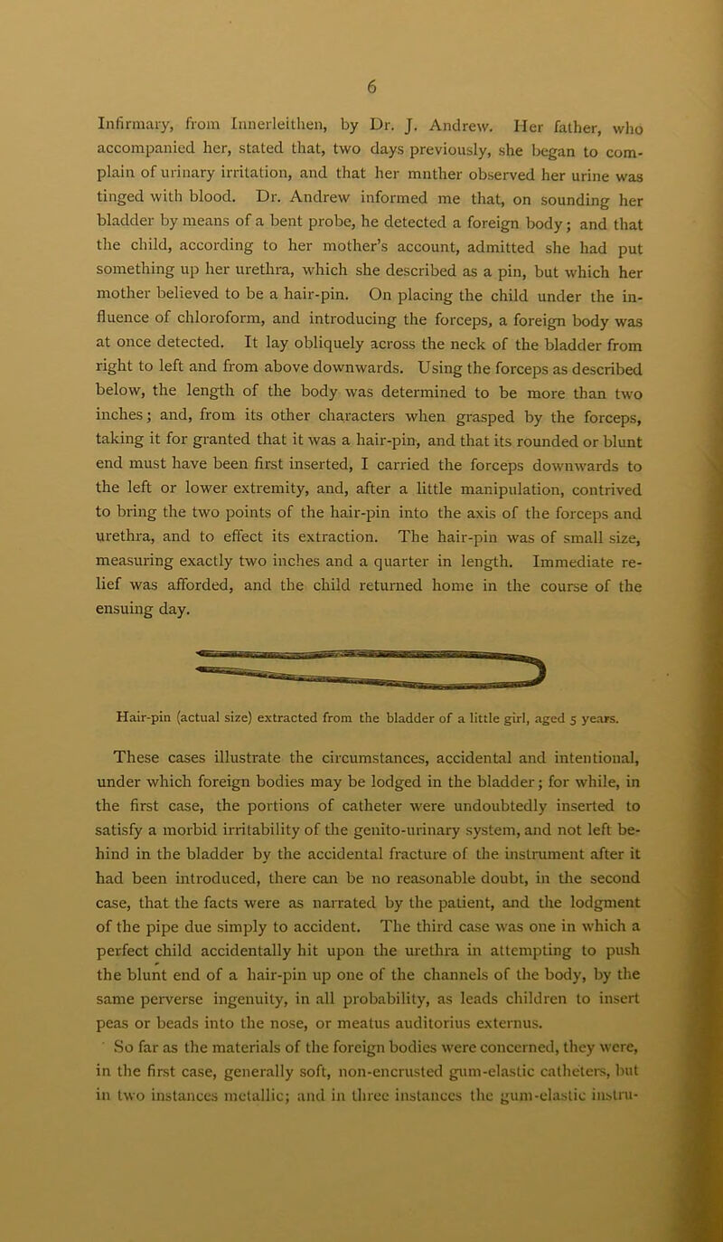 Inlirmai-y, from Innerleithen, by Dr. J. Andrew. Her father, who accompanied her, stated that, two days previously, she began to com- plain of urinary irritation, and that her mnther observed her urine was tinged with blood. Dr. Andrew informed me that, on sounding her bladder by means of a bent probe, he detected a foreign body; and that the child, according to her mother’s account, admitted she had put something up her urethra, which she described as a pin, but which her mother believed to be a hair-pin. On placing the child under the in- fluence of chloroform, and introducing the forceps, a foreign body was at once detected. It lay obliquely across the neck of the bladder from right to left and from above downwards. Using the forceps as described below, the length of the body was determined to be more than two inches; and, from its other characters when grasped by the forceps, taking it for granted that it was a hair-pin, and that its rounded or blunt end must have been first inserted, I carried the forceps downwards to the left or lower extremity, and, after a little manipulation, contrived to bring the two points of the hair-pin into the axis of the forceps and urethra, and to effect its exti'action. The hair-pin was of small size, measuring exactly two inches and a quarter in length. Immediate re- lief was afforded, and the child returned home in the course of the ensuing day. Hair-pin (actual size) extracted from the bladder of a little girl, aged 5 years. These cases illustrate the circumstances, accidental and intentional, under which foreign bodies may be lodged in the bladder; for while, in the first case, the portions of catheter were undoubtedly inserted to satisfy a morbid irritability of the genito-urinary system, and not left be- hind in the bladder by the accidental fracture of the instrument after it had been introduced, there can be no reasonable doubt, in the second case, that the facts were as narrated by the patient, and the lodgment of the pipe due simply to accident. The third case was one in which a perfect child accidentally hit upon the urethra in attempting to push the blunt end of a hair-pin up one of the channels of the body, by the same peiwerse ingenuity, in all probability, as leads children to insert peas or beads into the nose, or meatus auditorius externus. So far as the materials of the foreign bodies were concerned, they were, in the first case, generally soft, non-encrusted gum-elastic catheters, but in two instances metallic; and in three instances the gmn-elastic iiistru-