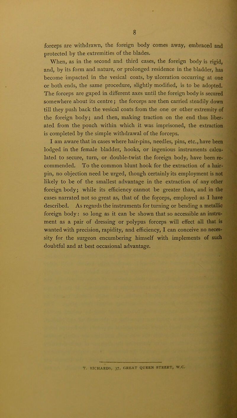 forceps are withdrawn, the foreign body comes away, embraced and protected by the extremities of the blades. When, as in the second and third cases, the foreign body is rigid, and, by its form and nature, or prolonged residence in the bladder, has become impacted in the vesical coats, by ulceration occurring at one or both ends, the same procedure, slightly modified, is to be adopted. The forceps are gaped in different axes until the foreign body is secured somewhere about its centre; the forceps are then carried steadily down till they push back the vesical coats from the one or other extremity of the foreign body; and then, making traction on the end thus liber- ated from the pouch within which it was imprisoned, the extraction is completed by the simple withdrawal of the forceps. I am aware that in cases where hair-pins, needles, pins, etc., have been lodged in the female bladder, hooks, or ingenious instruments calcu- lated to secure, turn, or double-twist the foreign body, have been re- commended. To the common blunt hook for the extraction of a hair- pin, no objection need be urged, though certainly its employment is not likely to be of the smallest advantage in the extraction of any other foreign body; while its efficiency cannot be greater than, and in the cases narrated not so great as, that of the forceps, employed as I have described. As regards the instruments for turning or bending a metallic foreign body: so long as it can be shown that so accessible an instru- ment as a pair of dressing or polypus forceps wll effect all that is wanted with precision, rapidity, and efficiency, I can conceive no neces- sity for the surgeon encumbering himself with implements of such doubtful and at best occasional advantage. T, RICHARDS, 37, GREAT QUEEN STREET, W.C.