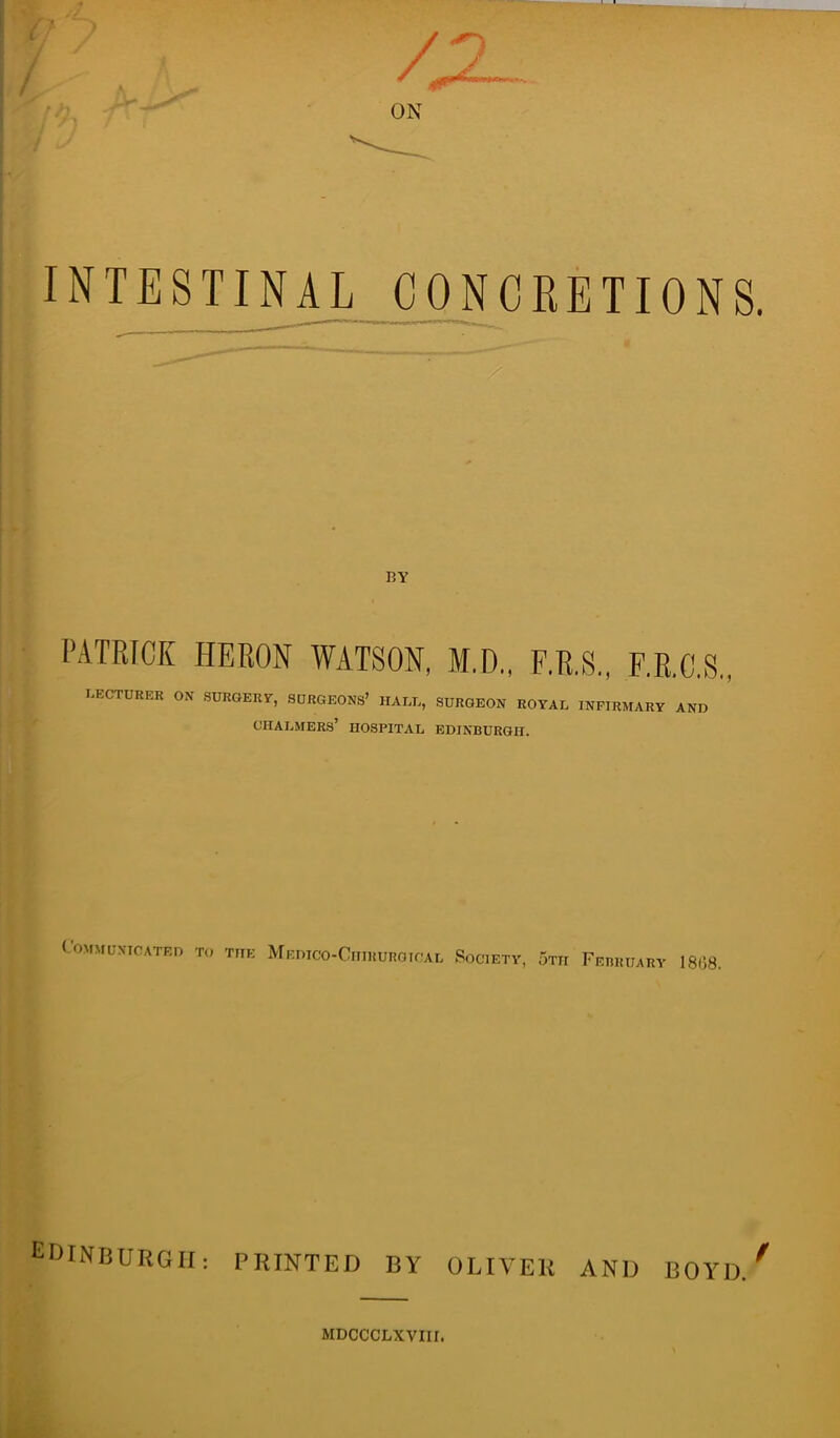 INTESTINAL CONCRETIONS. BY PATRICK HERON WATSON, M.D., F.R.S., F.R.C.S.. LECTURER ON SURGERY, SURGEONS’ HALL, SURGEON ROYAL INFIRMARY AND Chalmers’ hospital Edinburgh. Communicated to the Medico-Ciiihurgical Society, 5tii February 18(38. EDINBURGH: PRINTED BY OLIVER AND BOYll/ MDCCCLXVIII.