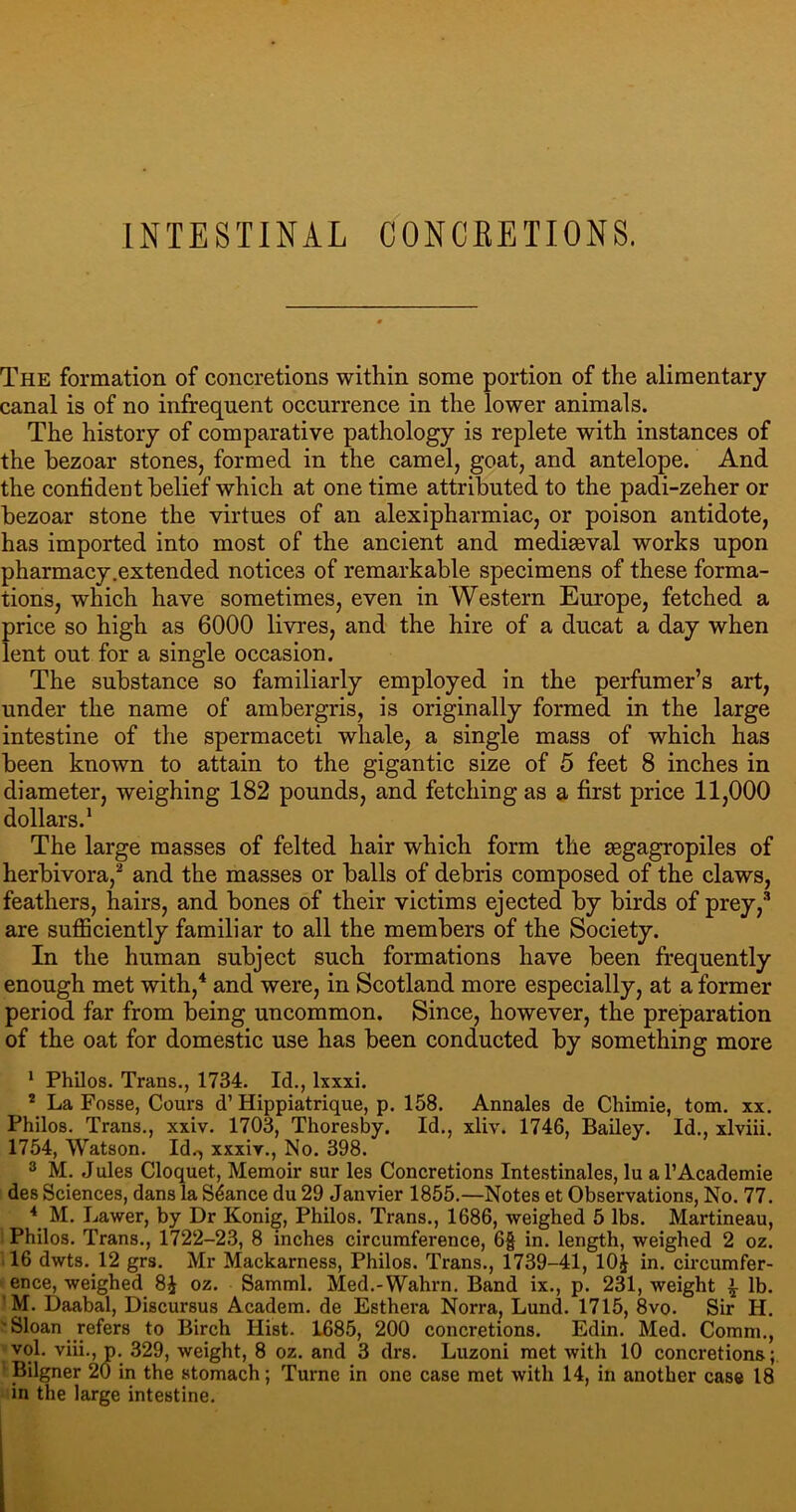 The formation of concretions within some portion of the alimentary canal is of no infrequent occurrence in the lower animals. The history of comparative pathology is replete with instances of the bezoar stones, formed in the camel, goat, and antelope. And the confident belief which at one time attributed to the padi-zeher or bezoar stone the virtues of an alexipharmiac, or poison antidote, has imported into most of the ancient and mediaeval works upon pharmacy.extended notices of remarkable specimens of these forma- tions, which have sometimes, even in Western Europe, fetched a price so high as 6000 livres, and the hire of a ducat a day when lent out for a single occasion. The substance so familiarly employed in the perfumer’s art, under the name of ambergris, is originally formed in the large intestine of the spermaceti whale, a single mass of which has been known to attain to the gigantic size of 5 feet 8 inches in diameter, weighing 182 pounds, and fetching as a first price 11,000 dollars.1 The large masses of felted hair which form the segagropiles of herbivora,2 and the masses or balls of debris composed of the claws, feathers, hairs, and bones of their victims ejected by birds of prey,3 are sufficiently familiar to all the members of the Society. In the human subject such formations have been frequently enough met with,4 and were, in Scotland more especially, at a former period far from being uncommon. Since, however, the preparation of the oat for domestic use has been conducted by something more 1 Philos. Trans., 1734. Id., lxxxi. 2 La Fosse, Cours d’Hippiatrique, p. 158. Annales de Chimie, tom. xx. Philos. Trans., xxiv. 1703, Thoresby. Id., xliv. 1746, Bailey. Id., xlviii. 1754, Watson. Id.-, xxxir., No. 398. 3 M. Jules Cloquet, Memoir sur les Concretions Intestinales, lu al’Academie des Sciences, dans la Stance du 29 Janvier 1855.—Notes et Observations, No. 77. 4 M. Lawer, by Dr Konig, Philos. Trans., 1686, weighed 5 lbs. Martineau, Philos. Trans., 1722-23, 8 inches circumference, 6§ in. length, weighed 2 oz. 16 dwts. 12 grs. Mr Mackarness, Philos. Trans., 1739-41, 10J in. circumfer- ence, weighed 8£ oz. Samml. Med.-Wahrn. Band ix., p. 231, weight ^ lb. M. Daabal, Discursus Academ. de Esthera Norra, Lund. 1715, 8vo. Sir H. Sloan refers to Birch Hist. 1685, 200 concretions. Edin. Med. Comm., vol. viii., p. 329, weight, 8 oz. and 3 drs. Luzoni met with 10 concretions; Bilgner 20 in the stomach; Turne in one case met with 14, in another case 18 in the large intestine.