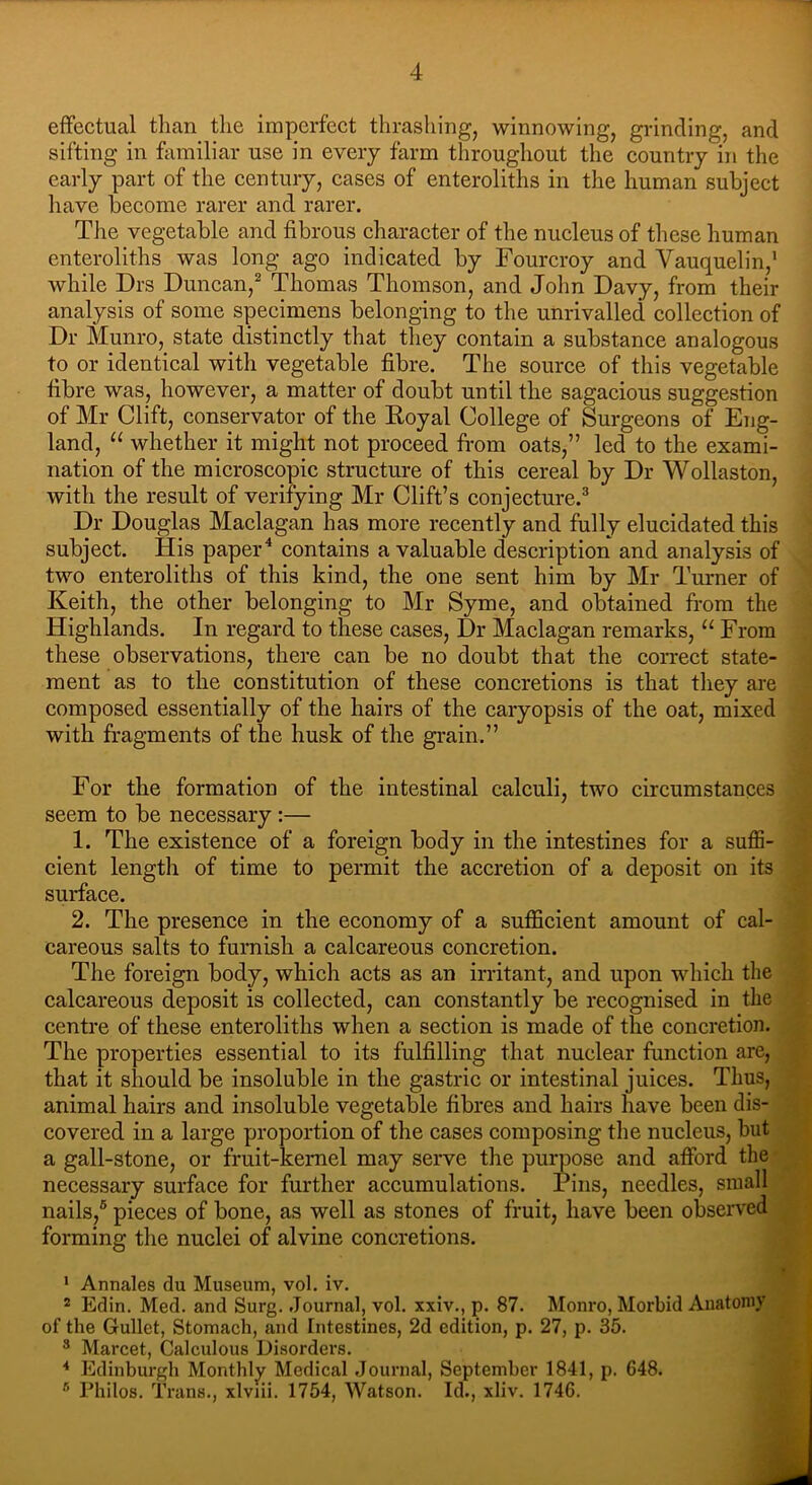 effectual than the imperfect thrashing, winnowing, grinding, and sifting in familiar use in every farm throughout the country in the early part of the century, cases of enteroliths in the human subject have become rarer and rarer. The vegetable and fibrous character of the nucleus of these human enteroliths was long ago indicated by Fourcroy and Vauquelin,1 while Drs Duncan,2 Thomas Thomson, and John Davy, from their analysis of some specimens belonging to the unrivalled collection of Dr Munro, state distinctly that they contain a substance analogous to or identical with vegetable fibre. The source of this vegetable fibre was, however, a matter of doubt until the sagacious suggestion of Mr Clift, conservator of the Royal College of Surgeons of Eng- land, “ whether it might not proceed from oats,” led to the exami- nation of the microscopic structure of this cereal by Dr Wollaston, with the result of verifying Mr Clift’s conjecture.3 Dr Douglas Maclagan has more recently and fully elucidated this subject. His paper4 contains a valuable description and analysis of two enteroliths of this kind, the one sent him by Mr Turner of Keith, the other belonging to Mr Syme, and obtained from the Highlands. In regard to these cases, Dr Maclagan remarks, “ From these observations, there can be no doubt that the correct state- ment as to the constitution of these concretions is that they are composed essentially of the hairs of the caryopsis of the oat, mixed with fragments of the husk of the grain.” For the formation of the intestinal calculi, two circumstances seem to be necessary :— 1. The existence of a foreign body in the intestines for a suffi- cient length of time to permit the accretion of a deposit on its surface. 2. The presence in the economy of a sufficient amount of cal- careous salts to furnish a calcareous concretion. The foreign body, which acts as an irritant, and upon which the calcareous deposit is collected, can constantly be recognised in the centre of these enteroliths when a section is made of the concretion. The properties essential to its fulfilling that nuclear function are, that it should be insoluble in the gastric or intestinal juices. Thus, animal hairs and insoluble vegetable fibres and hairs have been dis- covered in a large proportion of the cases composing the nucleus, but a gall-stone, or fruit-kemel may serve the purpose and afford the necessary surface for further accumulations. Pins, needles, small nails,5 pieces of bone, as well as stones of fruit, have been observed forming the nuclei of alvine concretions. 1 Annales du Museum, vol. iv. 2 Edin. Med. and Surg. .Journal, vol. xxiv., p. 87. Monro, Morbid Anatomy of the Gullet, Stomach, and Intestines, 2d edition, p. 27, p. 35. 8 Marcet, Calculous Disorders. Journal, September 1841, p. 648. Watson. Id., xliv. 1746. 4 Edinburgh Monthly Medical J 8 Philos. Trans., xlviii. 1754, W J