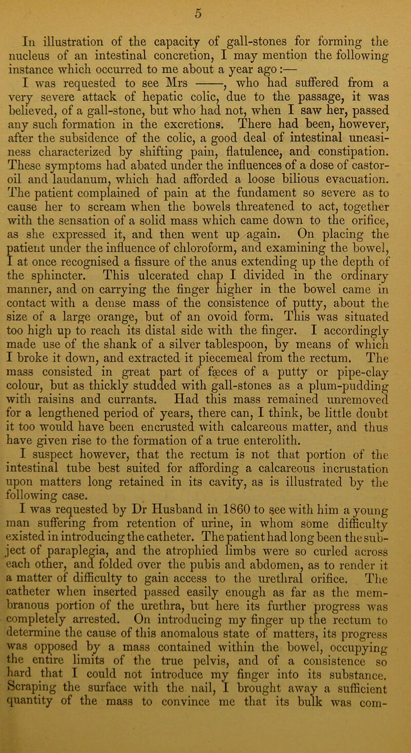 In illustration of tlie capacity of gall-stones for forming the nucleus of an intestinal concretion, I may mention the following instance which occurred to me about a year ago:— I was requested to see Mrs , who had suffered from a very severe attack of hepatic colic, due to the passage, it was believed, of a gall-stone, but who had not, when I saw her, passed any such formation in the excretions. There had been, however, after the subsidence of the colic, a good deal of intestinal uneasi- ness characterized by shifting pain, flatulence, and constipation. These symptoms had abated under the influences of a dose of castor- oil and laudanum, which had afforded a loose bilious evacuation. The patient complained of pain at the fundament so severe as to cause her to scream when the bowels threatened to act, together with the sensation of a solid mass which came down to the orifice, as she expressed it, and then went up again. On placing the patient under the influence of chloroform, and examining the bowel, I at once recognised a fissure of the anus extending up the depth of the sphincter. This ulcerated chap I divided in the ordinary manner, and on carrying the finger higher in the bowel came in contact with a dense mass of the consistence of putty, about the size of a large orange, but of an ovoid form. This was situated too high up to reach its distal side with the finger. I accordingly made use of the shank of a silver tablespoon, by means of which I broke it down, and extracted it piecemeal from the rectum. The mass consisted in great part of fseces of a putty or pipe-clay colour, but as thickly studded with gall-stones as a plum-pudding with raisins and currants. Had this mass remained unremoved for a lengthened period of years, there can, I think, be little doubt it too would have been encrusted with calcareous matter, and thus have given rise to the formation of a true enterolith. I suspect however, that the rectum is not that portion of the intestinal tube best suited for affording a calcareous incrustation upon matters long retained in its cavity, as is illustrated by the following case. I was requested by Dr Husband in 1860 to see with him a young man suffering from retention of urine, in whom some difficulty existed in introducing the catheter. The patient had long been the sub- ject of paraplegia, and the atrophied limbs were so curled across each other, and folded over the pubis and abdomen, as to render it a matter of difficulty to gain access to the urethral orifice. The catheter when inserted passed easily enough as far as the mem- branous portion of the urethra, but here its further progress was completely arrested. On introducing my finger up the rectum to determine the cause of this anomalous state of matters, its progress was opposed by a mass contained within the bowel, occupying the entire limits of the true pelvis, and of a consistence so hard that I could not introduce my finger into its substance. Scraping the surface with the nail, I brought away a sufficient quantity of the mass to convince me that its bulk was com-