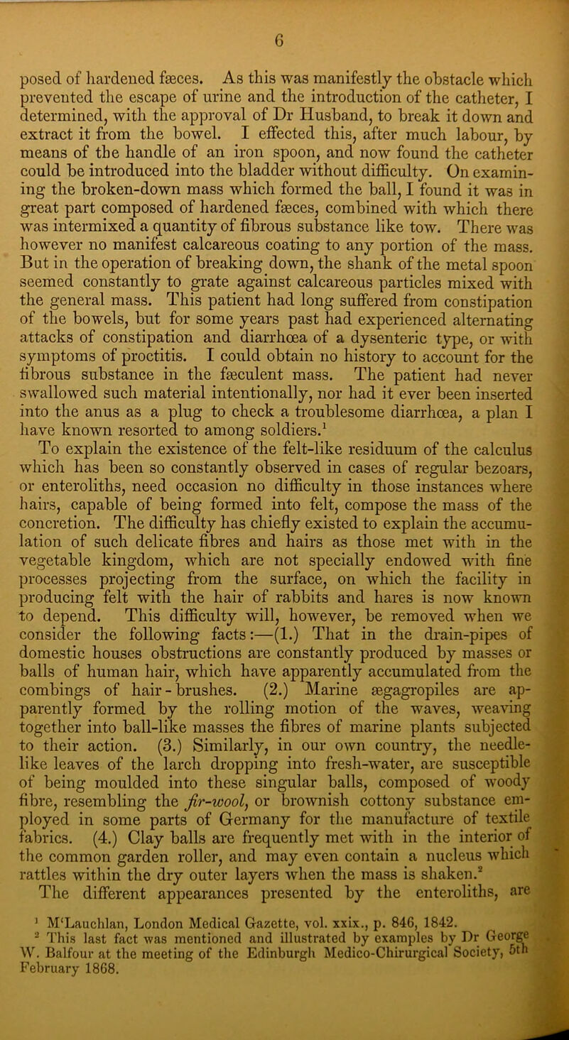 posed of hardened fasces. As this was manifestly the obstacle which prevented the escape of urine and the introduction of the catheter, I determined, with the approval of Dr Husband, to break it down and extract it from the bowel. I effected this, after much labour, by means of the handle of an iron spoon, and now found the catheter could be introduced into the bladder without difficulty. On examin- ing the broken-down mass which formed the ball, I found it was in great part composed of hardened faeces, combined with which there was intermixed a quantity of fibrous substance like tow. There was however no manifest calcareous coating to any portion of the mass. But in the operation of breaking down, the shank of the metal spoon seemed constantly to grate against calcareous particles mixed with the general mass. This patient had long suffered from constipation of the bowels, but for some years past had experienced alternating attacks of constipation and diarrhoea of a dysenteric type, or with symptoms of proctitis. I could obtain no history to account for the fibrous substance in the fteculent mass. The patient had never swallowed such material intentionally, nor had it ever been inserted into the anus as a plug to check a troublesome diarrhoea, a plan I have known resorted to among soldiers.1 To explain the existence of the felt-like residuum of the calculus which has been so constantly observed in cases of regular bezoars, or enteroliths, need occasion no difficulty in those instances where hairs, capable of being formed into felt, compose the mass of the concretion. The difficulty has chiefly existed to explain the accumu- lation of such delicate fibres and hairs as those met with in the vegetable kingdom, which are not specially endowed with fine processes projecting from the surface, on which the facility in producing felt with the hair of rabbits and hares is now known to depend. This difficulty will, however, be removed when we consider the following facts:—(1.) That in the drain-pipes of domestic houses obstructions are constantly produced by masses or balls of human hair, which have apparently accumulated from the combings of hair - brushes. (2.) Marine tegagropiles are ap- parently formed by the rolling motion of the waves, weaving together into ball-like masses the fibres of marine plants subjected to their action. (3.) Similarly, in our own country, the needle- like leaves of the larch dropping into fresh-water, are susceptible of being moulded into these singular balls, composed of woody fibre, resembling the fir-wool, or brownish cottony substance em- ployed in some parts of Germany for the manufacture of textile fabrics. (4.) Clay balls are frequently met with in the interior of the common garden roller, and may even contain a nucleus which rattles within the dry outer layers when the mass i3 shaken.2 The different appearances presented by the enteroliths, are ] M'Lauchlan, London Medical Gazette, vol. xxix., p. 846, 1842. 2 This last fact was mentioned and illustrated by examples by Dr George W. Balfour at the meeting of the Edinburgh Medico-Chirurgical Society, 5th February 1868.