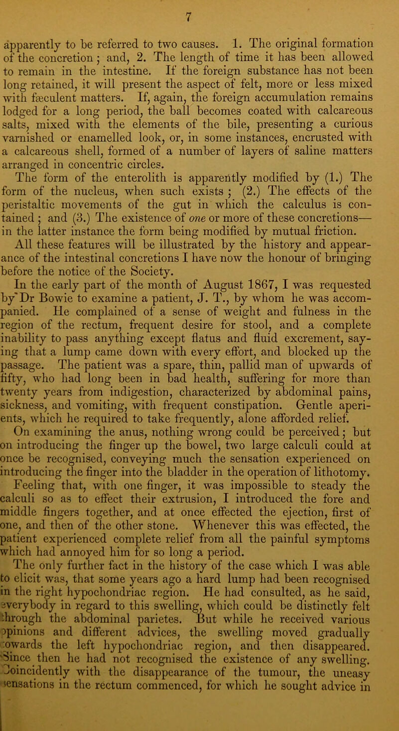apparently to be referred to two causes. 1. The original formation of the concretion ; and, 2. The length of time it has been allowed to remain in the intestine. If the foreign substance has not been long retained, it will present the aspect of felt, more or less mixed with feculent matters. If, again, the foreign accumulation remains lodged for a long period, the ball becomes coated with calcareous salts, mixed with the elements of the bile, presenting a curious varnished or enamelled look, or, in some instances, encrusted with a calcareous shell, formed of a number of layers of saline matters arranged in concentric circles. The form of the enterolith is apparently modified by (1.) The form of the nucleus, when such exists ; (2.) The effects of the peristaltic movements of the gut in which the calculus is con- tained ; and (3.) The existence of one or more of these concretions— in the latter instance the form being modified by mutual friction. All these features will be illustrated by the history and appear- ance of the intestinal concretions I have now the honour of bringing- before the notice of the Society. In the early part of the month of August 1867, I was requested by'Dr Bowie to examine a patient, J. T., by whom he was accom- panied. He complained of a sense of weight and fulness in the region of the rectum, frequent desire for stool, and a complete inability to pass anything except flatus and fluid excrement, say- ing that a lump came down with every effort, and blocked up the passage. The patient was a spare, thin, pallid man of upwards of fifty, who had long been in bad health, suffering for more than twenty years from indigestion, characterized by abdominal pains, sickness, and vomiting, with frequent constipation. Gentle aperi- ents, which he required to take frequently, alone afforded relief. On examining the anus, nothing wrong could be perceived; but on introducing the finger up the bowel, two large calculi could at once be recognised, conveying much the sensation experienced on introducing the finger into the bladder in the operation of lithotomy. Feeling that, with one finger, it was impossible to steady the calculi so as to effect their extrusion, I introduced the fore and middle fingers together, and at once effected the ejection, first of one, and then of the other stone. Whenever this was effected, the patient experienced complete relief from all the painful symptoms which had annoyed him for so long a period. The only further fact in the history of the case which I was able to elicit was, that some years ago a hard lump had been recognised in the right hypochondriac region. He had consulted, as he said, everybody in regard to this swelling, which could be distinctly felt through the abdominal parietes. But while he received various opinions and different advices, the swelling moved gradually nwards the left hypochondriac region, and then disappeared. Since then he had not recognised the existence of any swelling, ^oincidently with the disappearance of the tumour, the uneasy tensations in the rectum commenced, for which he sought advice in
