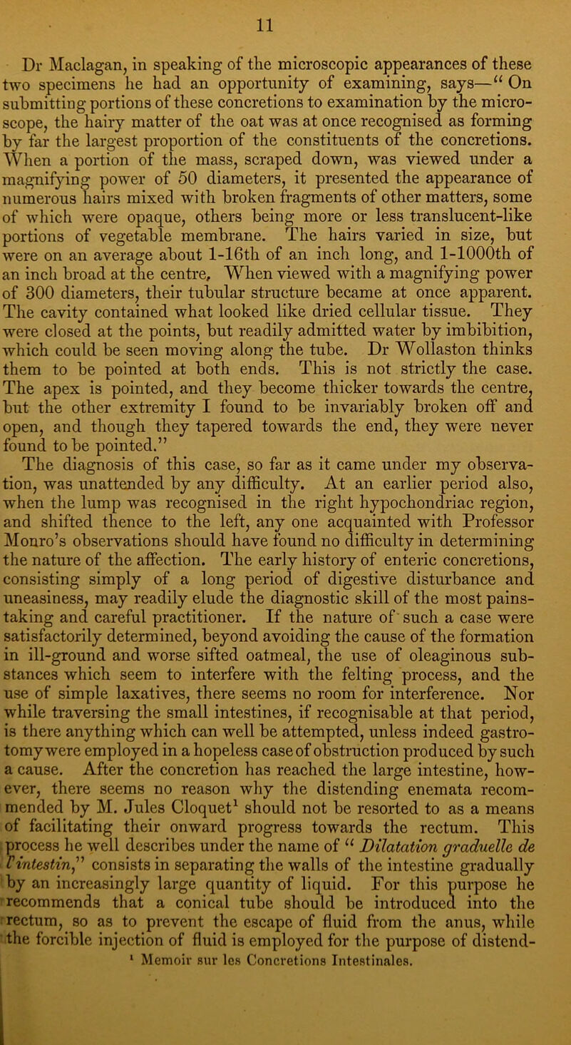 Dr Maclagan, in speaking of the microscopic appearances of these two specimens lie had an opportunity of examining, says—“ On submitting portions of these concretions to examination by the micro- scope, the hairy matter of the oat was at once recognised as forming by far the largest proportion of the constituents of the concretions. When a portion of the mass, scraped down, was viewed under a magnifying power of 50 diameters, it presented the appearance of numerous hairs mixed with broken fragments of other matters, some of which were opaque, others being more or less translucent-like portions of vegetable membrane. The hairs varied in size, but were on an average about l-16th of an inch long, and l-1000th of an inch broad at the centre. When viewed with a magnifying power of 300 diameters, their tubular structure became at once apparent. The cavity contained what looked like dried cellular tissue. They were closed at the points, but readily admitted water by imbibition, which could be seen moving along the tube. Dr Wollaston thinks them to be pointed at both ends. This is not strictly the case. The apex is pointed, and they become thicker towards the centre, but the other extremity I found to be invariably broken off and open, and though they tapered towards the end, they were never found to be pointed.” The diagnosis of this case, so far as it came under my observa- tion, was unattended by any difficulty. At an earlier period also, when the lump was recognised in the right hypochondriac region, and shifted thence to the left, any one acquainted with Professor Monro’s observations should have found no difficulty in determining the nature of the affection. The early history of enteric concretions, consisting simply of a long period of digestive disturbance and uneasiness, may readily elude the diagnostic skill of the most pains- taking and careful practitioner. If the nature of such a case were satisfactorily determined, beyond avoiding the cause of the formation in ill-ground and worse sifted oatmeal, the use of oleaginous sub- stances which seem to interfere with the felting process, and the use of simple laxatives, there seems no room for interference. Nor while traversing the small intestines, if recognisable at that period, is there anything which can well be attempted, unless indeed gastro- tomy were employed in a hopeless case of obstruction produced by such a cause. After the concretion has reached the large intestine, how- ever, there seems no reason why the distending enemata recom- mended by M. Jules Cloquet1 should not be resorted to as a means of facilitating their onward progress towards the rectum. This process he well describes under the name of u Dilatation graduelle de Vintestin,” consists in separating the walls of the intestine gradually by an increasingly large quantity of liquid. For this purpose he recommends that a conical tube should be introduced into the rectum, so as to prevent the escape of fluid from the anus, while the forcible injection of fluid is employed for the purpose of distend- 1 Memoir sur lcs Concretions Intestinales.
