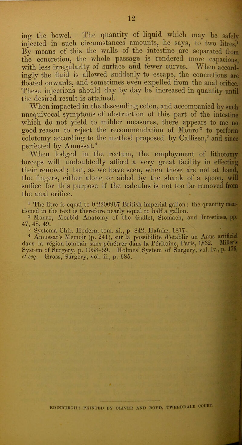 ing the bowel. The quantity of liquid which may be safely injected in such circumstances amounts, he says, to two litres.1 By means of this the walls of the intestine are separated from the concretion, the whole passage is rendered more capacious, with less irregularity of surface and fewer curves. When accord- ingly the fluid is allowed suddenly to escape, the concretions are floated onwards, and sometimes even expelled from the anal orifice. These injections should day by day be increased in quantity until the desired result is attained. When impacted in the descending colon, and accompanied by such unequivocal symptoms of obstruction of this part of the intestine which do not yield to milder measures, there appears to me no good reason to reject the recommendation of Monro2 to perform colotomy according to the method proposed by Callisen,3 and since perfected by Amussat.4 When lodged in the rectum, the employment of lithotomy forceps will undoubtedly afford a very great facility in effecting their removal; but, as we have seen, when these are not at hand, the fingers, either alone or aided by the shank of a spoon, will suffice for this purpose if the calculus is not too far removed from the anal orifice. 1 The litre is equal to 0-2200967 British imperial gallon : the quantity men- tioned in the text is therefore nearly equal to half a gallon. 2 Monro, Morbid Anatomy of the Gullet, Stomach, and Intestines, pp. 47, 48, 49. 3 Systema Chir. Modern, tom. xi., p. 842, Hafnise, 1817. 4 Amussat’s Memoir (p. 241), sur la possibilite d’etablir un Anus artificial dans la region lombair sans pendtrer dans la Pdritoine, Paris, 1832. Millers System of Surgery, p. 1058-59. Holmes’ System of Surgery, vol. iv., p. 176, ct seq. Gross, Surgery, vol. ii., p. 685. EDINBURGH : PRINTED BY OLIVER AND BOYD, TWEEDDAI.E COURT.