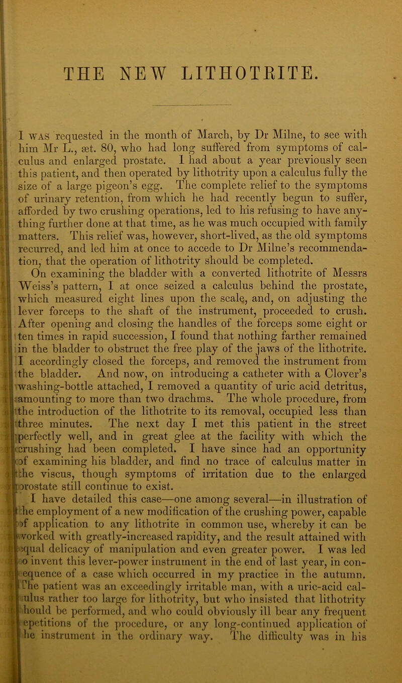 THE NEW LITHOTRITE. 1 WAS requested in the month of Mareh, by Dr Milne, to see with liim Mr L., get. 80, who had long suffered from symptoms of eal- culus and enlarged prostate. 1 had about a year previously seen this patient, and then operated by lithotrity upon a ealeulus fully the size of a large pigeon’s egg. The complete relief to the symptoms of urinary retention, from which he had recently begun to suffer, afforded by two crushing operations, led to his refusing to have any- thing further done at that time, as he was much occupied with family matters. This relief was, however, short-lived, as the old symptoms recurred, and led him at once to accede to Dr Milne’s recommenda- tion, that the operation of lithotrity should be completed. On examining the bladder with a converted lithotrite of Messrs Weiss’s pattern, I at once seized a calculus behind the prostate, which measured eight lines upon the scalQ, and, on adjusting the lever forceps to the shaft of the instrument, proceeded to crush. After opening and closing the handles of the forceps some eight or ten times in rapid succession, I found that nothing farther remained in the bladder to obstruct the free play of the jaws of the lithotrite. I accordingly closed the forceps, and removed the instrument from the bladder. And now, on introducing a catheter with a Clover’s washing-bottle attached, I removed a quantity of uric acid detritus, : amounting to more than two drachms. The whole procedure, from 'the introduction of the lithotrite to its removal, occupied less than three minutes. The next day I met this patient in the street 1 perfectly well, and in great glee at the facility with which the f|( crushing had been completed. I have since had an opportunity Df examining his bladder, and find no trace of calculus matter in :he viscus, though symptoms of irritation due to the enlarged orostate still continue to exist. I have detailed this case—one among several—in illustration of ;he employment of a new modification of the crushing power, capable of application to any lithotrite in common use, whereby it can be ll vorked with greatly-increased rapidity, and the result attained with 61 iqual delicacy of manipulation and even greater power. I was led 0 invent this lever-power instrument in the end of last year, in con- equence of a case which occurred in my practice in the autumn, Che patient was an exceedingly irritable man, with a uric-acid cal- ulus rather too large for lithotrity, but who insisted that lithotrity hould be performed, and who could obviously ill bear any frequent epctitions of the procedure, or any long-continued application of he instrument in the ordinary way. The difliculty was in his