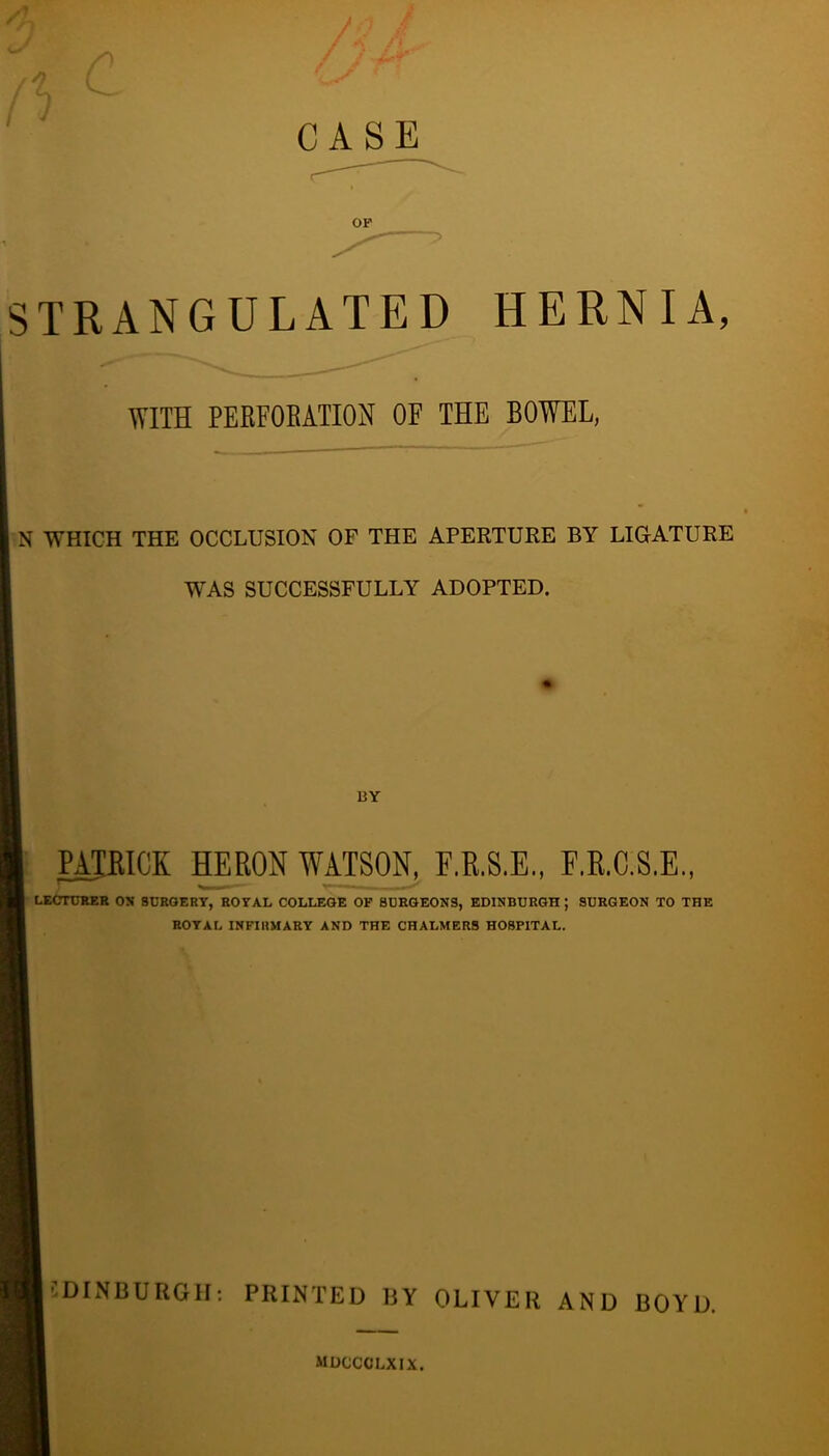 CASE OF ■> STRANGULATED HERNIA, WITH PERFOEATION OF THE BOWEL, N WHICH THE OCCLUSION OF THE APERTURE BY LIGATURE WAS SUCCESSFULLY ADOPTED. BY PATRICK HERON WATSON, F.R.8.E., F.R.C.S.E., LECTURKR OS SURGERY, ROYAL COLLEGE OP SURGEONS, EDINBURGH ; SURGEON TO THE ROYAL INFIRMARY AND THE CHALMERS HOSPITAL. EDINBURGH: PRINTED BY OLIVER AND BOYD. mdccclxix.