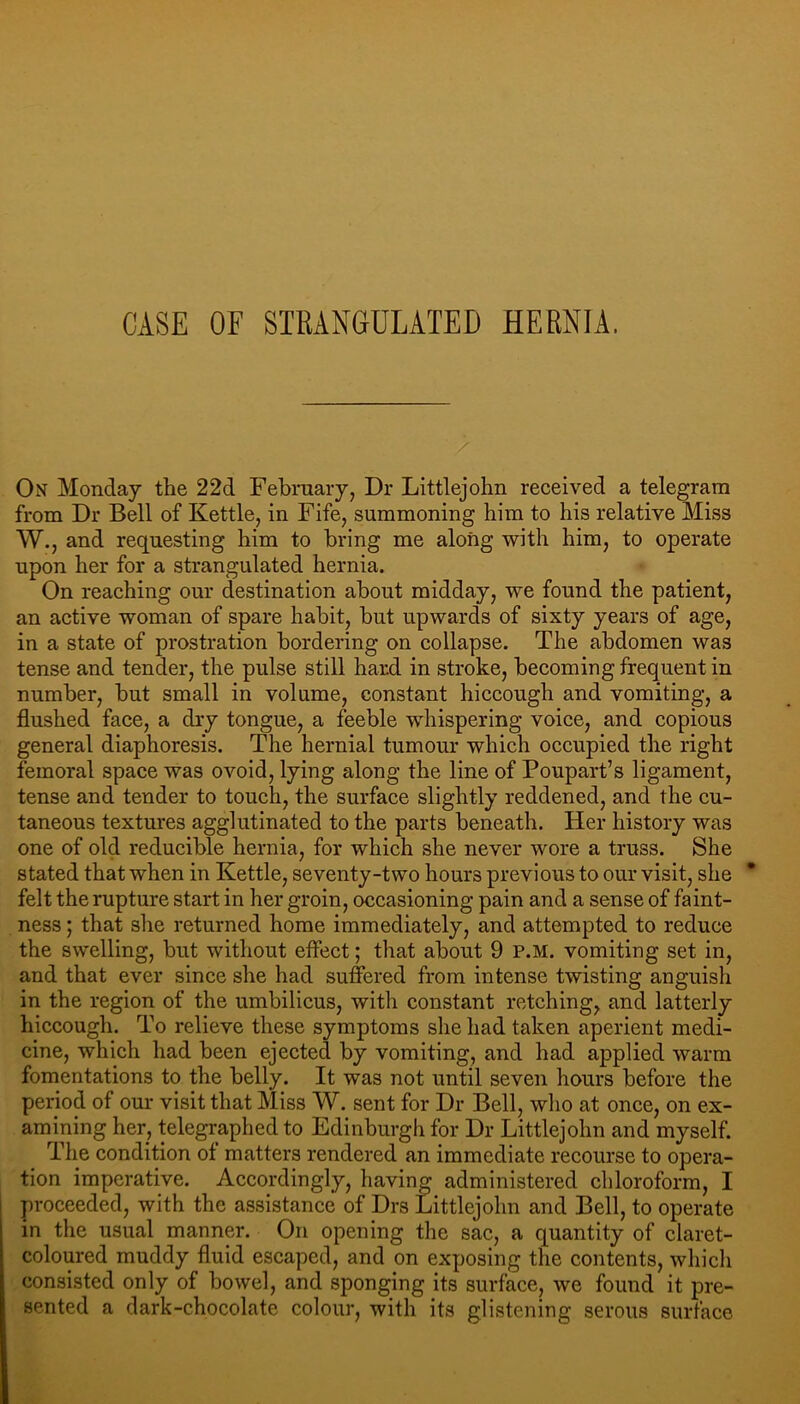 CASE OF STRANGULATED HERNIA. On Monday the 22d Febraaiy, Dr Littlejohn received a telegram from Dr Bell of Kettle, in Fife, summoning him to his relative Miss W., and requesting him to bring me along with him, to operate upon her for a strangulated hernia. On reaching our destination about midday, we found the patient, an active woman of spare habit, but upwards of sixty years of age, in a state of prostration bordering on collapse. The abdomen was tense and tender, the pulse still hard in stroke, becoming frequent in number, but small in volume, constant hiccough and vomiting, a flushed face, a dry tongue, a feeble whispering voice, and copious general diaphoresis. The hernial tumour which occupied the right femoral space was ovoid, lying along the line of Poupart’s ligament, tense and tender to touch, the surface slightly reddened, and the cu- taneous textures agglutinated to the parts beneath. Her history was one of old reducible hernia, for which she never wore a truss. She stated that when in Kettle, seventy-two hours previous to our visit, she felt the rupture start in her groin, occasioning pain and a sense of faint- ness ; that she returned home immediately, and attempted to reduce the swelling, but without effect; that about 9 P.M. vomiting set in, and that ever since she had suffered from intense twisting anguish in the region of the umbilicus, with constant retching, and latterly hiccough. To relieve these symptoms she had taken aperient medi- cine, which had been ejected by vomiting, and had applied warm fomentations to the belly. It was not until seven hours before the period of our visit that Miss W. sent for Dr Bell, who at once, on ex- amining her, telegraphed to Edinburgh for Dr Littlejohn and myself. The condition of matters rendered an immediate recourse to opera- tion imperative. Accordingly, having administered chloroform, I proceeded, with the assistance of Drs Littlejohn and Bell, to operate in the usual manner. On opening the sac, a quantity of claret- coloured muddy fluid escaped, and on exposing the contents, whicli consisted only of bowel, and sponging its surface, we found it pre- sented a dark-chocolate colour, with its glistening serous surface