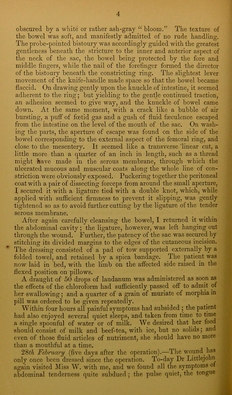 obscured by a white or rather ash-gray bloom,” The texture of the bowel was soft, and manifestly admitted of no rude handling. The probe-pointed bistoury was accordingly guided with the greatest gentleness beneath the stricture to the inner and anterior aspect of the neck of the sac, the bowel being protected by the fore and middle fingers, while the nail of the forefinger formed the director of the bistoury beneath the constricting ring. The slightest lever movement of the knife-handle made space so that the bowel became flaccid. On drawing gently upon the knuckle of intestine, it seemed adherent to the ring; but yielding to the gentle continued traction, an adhesion seemed to give way, and the knuckle of bowel came down. At the same moment, with a crack like a bubble of air bursting, a puff of foetid gas and a gush of fluid fgeculence escaped from the intestine on the level of the mouth of the sac. On wash- ing the parts, the aperture of escape was found on the side of the bowel corresponding to the external aspect of the femoral ring, and close to the mesentery. It seemed like a transverse linear cut, a little more than a quarter of an inch in length, such as a thread might have made in the serous membrane, through which the ulcerated mucous and muscular coats along the whole line of con- striction were obviously exposed. Puckering together the peritoneal coat with a pair of dissecting forceps from around the small aperture, I secured it with a ligature tied with a double knot, which, while applied with sufficient firmness to prevent it slipping, was gently tightened so as to avoid fiu'ther cutting by the ligature of the tender serous membrane. After again carefully cleansing the bowel, I returned it within the abdominal cavity; the ligature, however, was left hanging out through the wound. Further, the patency of the sac was secured by stitching its divided margins to the edges of the cutaneous incision. The dressing consisted of a pad of tow supported externally by a folded towel, and retained by a spica bandage. The patient was now laid in bed, with the limb on the affected side raised in the flexed position on pillows. A draught of 50 drops of laudanum was administered as soon as the effects of the chloroform had sufficiently passed off to admit of her swallowing; and a quarter of a grain of muriate of morphia in pill was ordered to be given repeatedly. Within four hours all painful symptoms had subsided j the patient had also enjoyed several quiet sleeps, and taken from time to time a single spoonful of water or of milk. We desired that her food should consist of milk and beef-tea, with ice, but no solids; and even of those fluid articles of nutriment, she should have no more than a mouthful at a time. 28^A February (five days after the operation).—Tlie wound has only once been dressed since the operation. To-day Dr Littlejohn again visited Miss W. with me, and we found all the symptoms of abdominal tenderness quite subdued ; the pulse quiet, the tongue