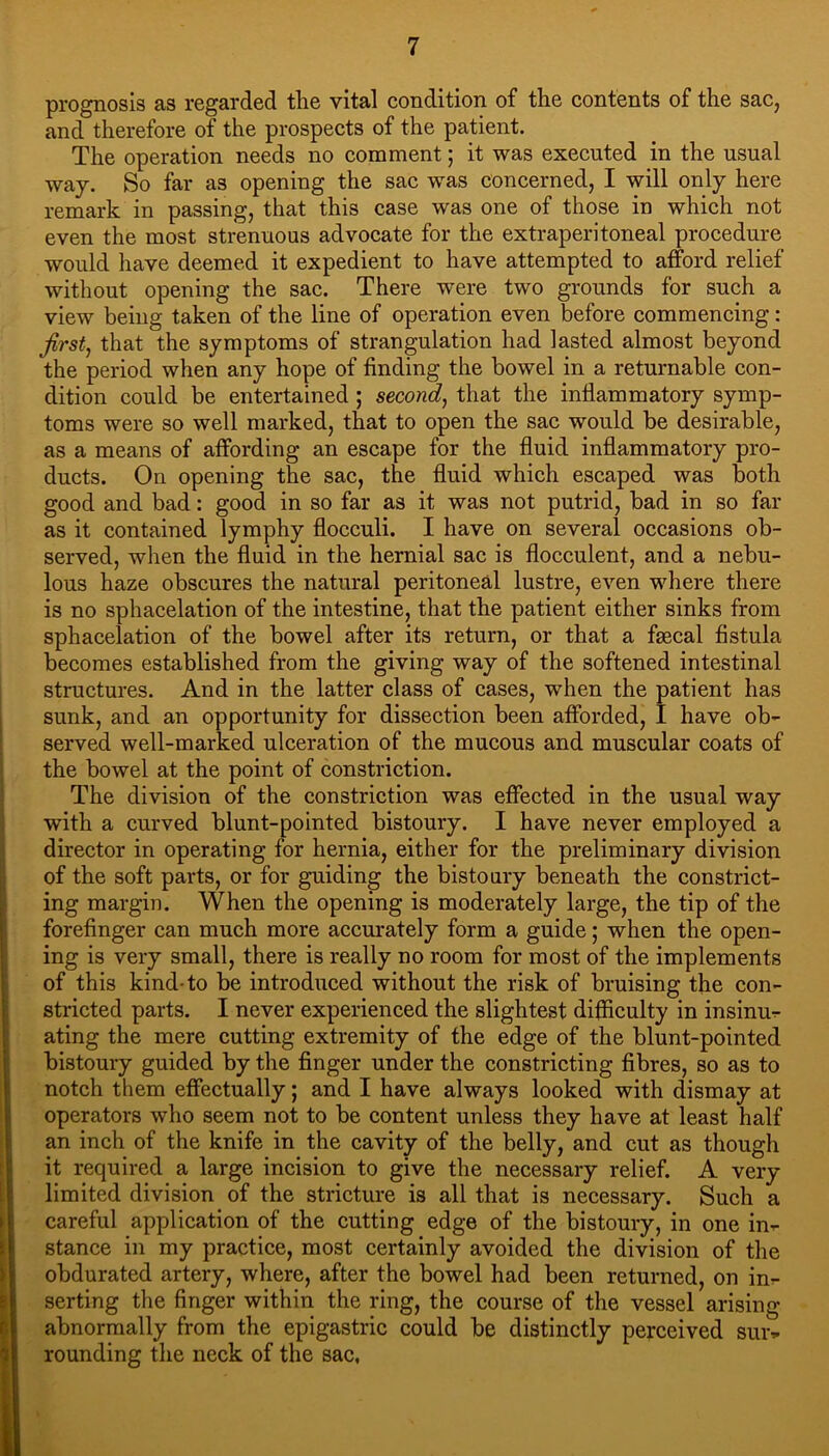 prognosis as regarded the vital condition of the eontents of the sac, and therefore of the prospects of the patient. The operation needs no comment; it was executed in the usual way. So far as opening the sac was concerned, I will only here remark in passing, that this case was one of those in whieh not even the most strenuous advoeate for the extraperitoneal procedure would have deemed it expedient to have attempted to afford relief without opening the sac. There were two grounds for such a view being taken of the line of operation even before commencing: firsts that the symptoms of strangulation had lasted almost beyond the period when any hope of finding the bowel in a returnable con- dition could be entertained ; second^ that the inflammatory symp- toms were so well marked, that to open the sac would be desirable, as a means of affording an escape for the fluid inflammatory pro- ducts. On opening the sac, the fluid whieh escaped was both good and bad: good in so far as it was not putrid, bad in so far as it contained lymphy flocculi. I have on several occasions ob- served, when the fluid in the hernial sac is flocculent, and a nebu- lous haze obscures the natural peritoneal lustre, even where there is no sphacelation of the intestine, that the patient either sinks from sphacelation of the bowel after its return, or that a fsecal fistula becomes established from the giving way of the softened intestinal structures. And in the latter class of cases, when the patient has sunk, and an opportunity for dissection been afforded, I have ob- served well-marked ulceration of the mucous and muscular coats of the bowel at the point of constriction. The division of the constriction was effected in the usual way with a curved blunt-pointed bistoury. I have never employed a director in operating for hernia, either for the preliminary division of the soft parts, or for guiding the bistoury beneath the constrict- ing margin. When the opening is moderately large, the tip of the forefinger can much more accm'ately form a guide; when the open- ing is very small, there is really no room for most of the implements of this kind-to be introduced without the risk of bruising the con- stricted parts. I never experienced the slightest difliculty in insinu- ating the mere cutting extremity of the edge of the blunt-pointed bistoury guided by the finger under the constricting fibres, so as to notch them effectually; and I have always looked with dismay at operators who seem not to be content unless they have at least half an inch of the knife in the cavity of the belly, and cut as though it required a large incision to give the necessary relief. A very limited division of the strieture is all that is necessary. Such a careful application of the cutting edge of the bistoury, in one in- stance in my practice, most certainly avoided the division of tlie obdurated artery, where, after the bowel had been returned, on in- serting the finger within the ring, the course of the vessel arising abnormally from the epigastric could be distinctly perceived sur- rounding the neck of the sac,