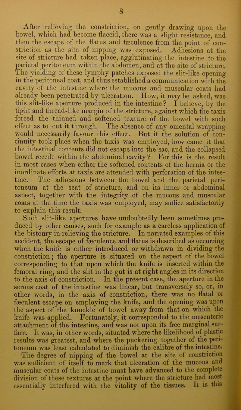 After relieving the constriction, on gently drawing upon the bowel, which had become flaccid, there was a slight resistance, and then the escape of the flatus and fgeculence from the point of con- striction as the site of nipping was exposed. Adhesions at the site of stricture had taken place, agglutinating the intestine to the parietal peritoneum within the abdomen, and at the site of stricture. The yielding of these lymphy patdies exposed the slit-like opening in the peritoneal coat, and thus established a communication with the cavity of the intestine where the mucous and muscular coats had already been penetrated by ulceration. How, it may be asked, was this slit-like aperture produced in the intestine ? I believe, by the tight and thread-like margin of the stricture, against which the taxis forced the thinned and softened texture of the bowel with such effect as to cut it through. The absence of any omental wrapping would necessarily favour this effect. But if the solution of con- tinuity took place when the taxis was employed, how came it that the intestinal contents did not escape into the sac, and the collapsed bowel recede within the abdominal cavity? For this is the result in most cases when either the softened contents of the hernia or the inordinate efforts at taxis are attended with perforation of the intes- tine. The adhesions between the bowel and the parietal peri- toneum at the seat of stricture, and on its inner or abdominal aspect, together with the integrity of the mucous and muscular coats at the time the taxis was employed, may suffice satisfactorily to explain this result. Such slit-like apertures have undoubtedly been sometimes pro- duced by other causes, such for example as a careless application of the bistoury in relieving the stricture. In nan-ated examples of this accident, the escape of fgeculence and flatus is described as occurring when the knife is either introduced or withdrawn in dividing the constriction; the aperture is situated on the aspect of the bowel corresponding to that upon which the knife is inserted within the femoral ring, and the slit in the gut is at right angles in its direction to the axis of constriction. In the present case, the aperture in the serous coat of the intestine was linear, but transversely so, or, in other words, in the axis of constriction, there was no flatal or fgeculent escape on employing the knife, and the opening was upon the aspect of the knuckle of bowel away from that on which the knife was applied. Fortunately, it corresponded to the mesenteric attachment of the intestine, and was not upon its free marginal sur- face. It was, in other words, situated where the likelihood of plastic results was greatest, and where the puckering together of the peri- toneum was least calculated to diminish the calibre of the intestine. The degree of nipping of the bowel at the site of constriction was sufficient of itself to mark that ulceration of the mucous and muscular coats of the intestine must have advanced to the complete division of these textures at the point where the stricture had most essentially interfered with the vitality of the tissues. It is this