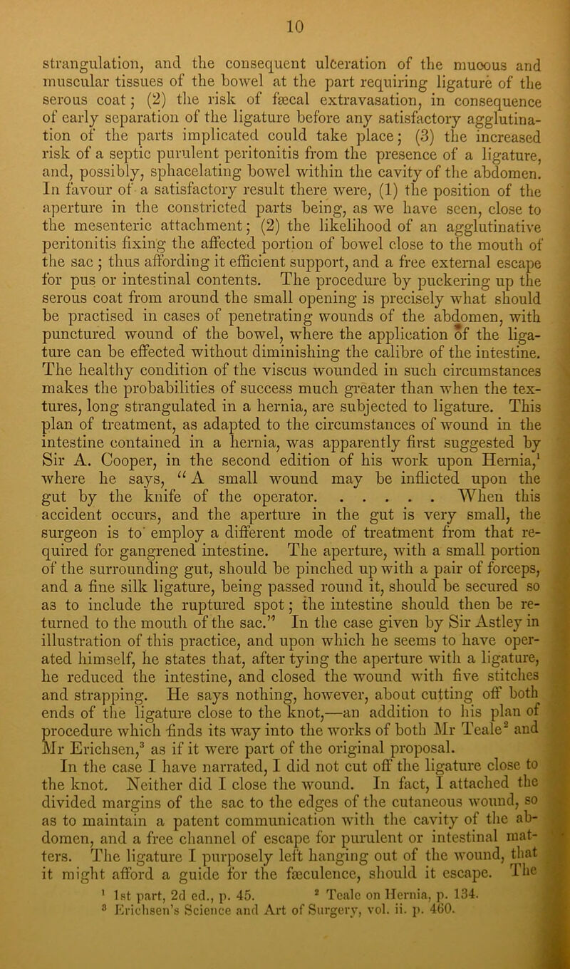 strangulation, and tlie consequent ulceration of the nmoous and muscular tissues of the bowel at the part requiring ligature of the serous coat; (2) the risk of faecal extravasation, in consequence of early separation of the ligature before any satisfactory agglutina- tion of the parts implicated could take place; (3) the increased risk of a septic purulent peritonitis from the presence of a ligature, and, possibly, sphacelating bowel within the cavity of tlie abdomen. In favour of a satisfactory result there were, (1) the position of the aperture in the constricted parts being, as we have seen, close to the mesenteric attachment; (2) the likelihood of an agglutinative peritonitis fixing the affected portion of bowel close to the mouth of the sac ; thus affording it efficient support, and a free external escape for pus or intestinal contents. The procedure by puckering up the serous coat from around the small opening is precisely what should be practised in cases of penetrating wounds of the abdomen, with punctured wound of the bowel, where the application of the liga- ture can be effected without diminishing the calibre of the intestine. The healthy condition of the viscus -wounded in such circumstances makes the probabilities of success much greater than -when the tex- tures, long strangulated in a hernia, are subjected to ligatm*e. This plan of treatment, as adapted to the circumstances of wound in the intestine contained in a hernia, was apparently first suggested by Sir A. Cooper, in the second edition of his work upon Hernia,' where he says, “ A small wound may be inflieted upon the gut by the knife of the operator When this accident occurs, and the aperture in the gut is very small, the surgeon is to' employ a different mode of treatment from that re- quired for gangrened intestine. The aperture, with a small portion of the surrounding gut, should be pinched up with a pair of forceps, and a fine silk ligature, being passed round it, should be secured so as to include the ruptured spot; the intestine should then be re- turned to the mouth of the sac.’’ In the case given by Sir Astley in i illustration of this praetice, and upon which he seems to have oper- < ated himself, lie states that, after tying the aperture with a ligature, he reduced the intestine, and closed the wound with five stitches r and strapping. He says nothing, however, about cutting off’ both *• ends of the ligature close to the knot,—an addition to liis plan of procedure which finds its way into the works of both Mr Teale^ and Mr Erichsen,^ as if it were part of the original proposal. In the case I have narrated, I did not cut off the ligature close to f the knot. Neither did I close the wound. In fact, I attached the divided margins of the sac to the edges of the cutaneous wound, so * as to maintain a patent communication with the cavity of tlie ah- .* domen, and a free cliannel of escape for purulent or intestinal mat- ters. The ligature I purposely left hanging out of the wound, that it might afford a guide for the fmculence, should it escape, dhe S ' 1st part, 2(1 ed., p. 45. * Tcalc on Hernia, p. 134. ® Ericlisen’s Science and Art of Surgery, vol. ii. p. 460.