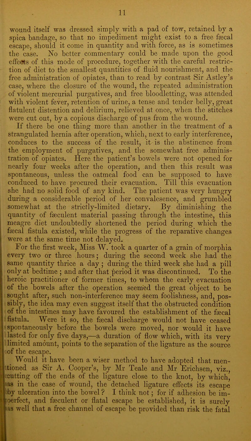 ■» 1 wound itself was dressed simply with a pad of tow, retained by a spica bandage, so that no impediment might exist to a free faecal escape, should it come in quantity and with force, as is sometimes the case. No better commentary could be made upon the good effe(?ts of this mode of procedure, together with the careful restric- tion of diet to the smallest quantities of fluid nourishment, and the free administration of opiates, than to read by contrast Sir Astley’s case, where the closure of the wound, the repeated administration of violent mercurial purgatives, and free bloodletting, was attended with violent fever, retention of urine, a tense and tender belly, great flatulent distention and delirium, relieved at once, when the stitches were cut out, by a copious discharge of pus from the wound. If there be one thing more than another in the treatment of a strangulated hernia after operation, which, next to early interference, conduces to the success of the result, it is the abstinence from the employment of purgatives, and the somewhat free adminis- tration of opiates. Here the patient’s bowels were not opened for nearly four weeks after the operation, and then this result was spontaneous, unless the oatmeal food can be supposed to have conduced to have procured their evacuation. Till this evacuation she had no solid food of any kind. The patient was very hungry during a considerable period of her convalesence, and grumbled somewhat at the strictly-limited dietary. By diminishing the quantity of fseculent material passing through the intestine, this meagre diet undoubtedly shortened the period during which the faecal fistula existed, while the progress of the reparative changes were at the same time not delayed. For the first week. Miss W. took a quarter of a grain of morphia every two or three hours; during the second week she had the same quantity thrice a day ; during the third week she had a pill only at bedtime ; and after that period it was discontinued. To the heroic practitioner of former times, to whom the early evacuation of the bowels after the operation seemed the great object to be sought after, such non-interference may seem foolishness, and, pos- sibly, the idea may even suggest itself that the obstructed condition of the intestines may have favoured the establishment of the faecal fistula. Were it so, the faecal discharge would not have ceased spontaneously before the bowels were moved, nor would it have lasted for only five days,—a duration of flow which, with its very limited amount, points to the separation of the ligature as the source of the escape. Would it have been a wiser method to have adopted that men- tioned as Sir A. Cooper’s, by Mr Teale and Mr Erichsen, viz., cutting otf the ends of the ligature close to the knot, by which, as in the case of wound, the detached ligature effects its escape by ulceration into the bowel ? I think not; for if adhesion be im- perfect, and fseculent or flatal escape be established, it is surely iS well that a free channel of escape be provided than risk the fatal