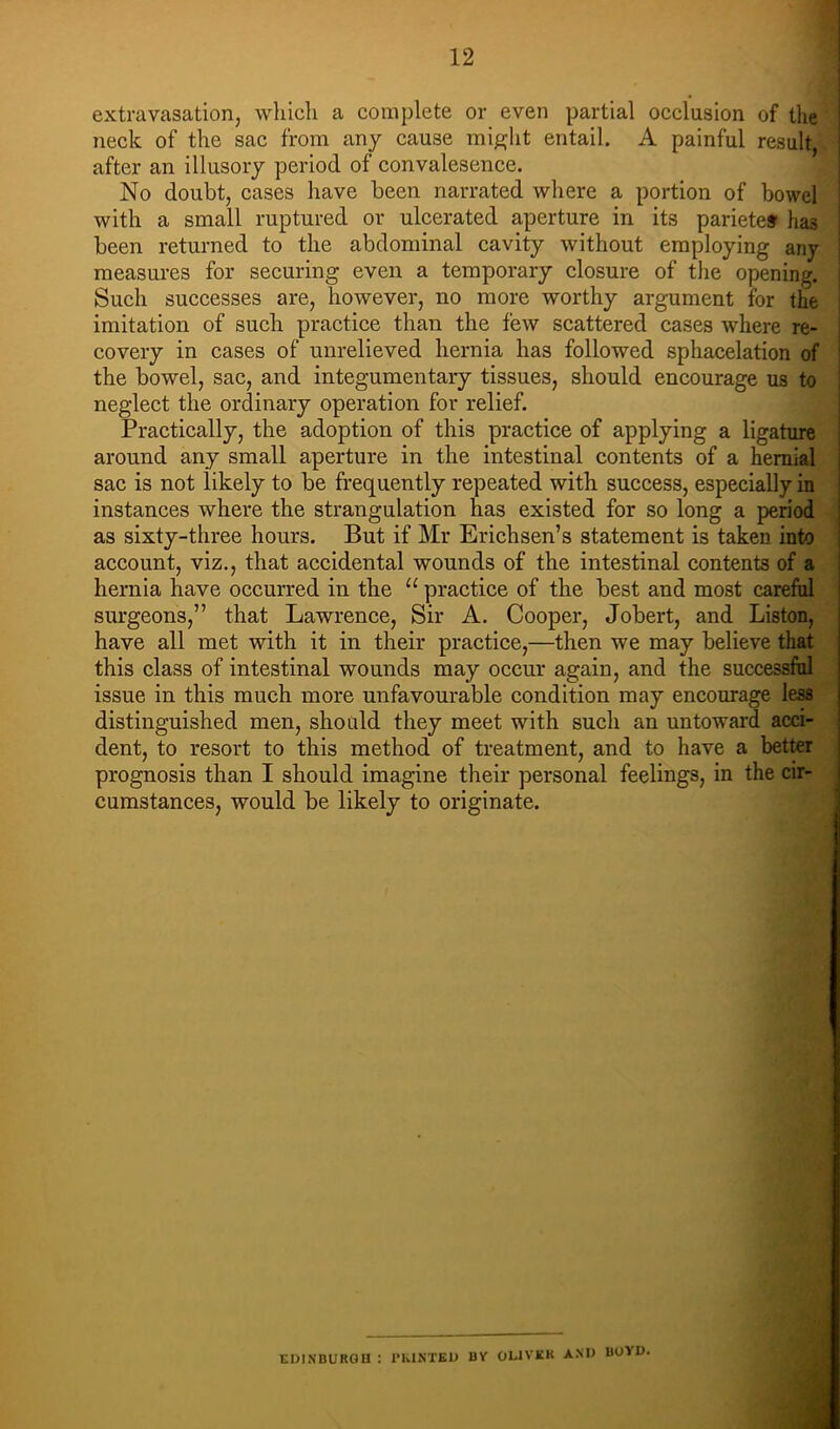 extravasation, whicli a complete or even partial occlusion of the neck of the sac from any cause mipjlit entail. A painful result, after an illusory period of convalesence. No doubt, cases have been narrated where a portion of bowel with a small ruptured or ulcerated aperture in its pariete# lias been returned to the abdominal cavity without employing any measures for securing even a temporary closure of the opening. Such successes are, however, no more worthy argument for the imitation of such practice than the few scattered cases where re- covery in cases of unrelieved hernia has followed sphacelation of the bowel, sac, and integumentary tissues, should encourage us to neglect the ordinary operation for relief. Practically, the adoption of this practice of applying a ligature ; around any small aperture in the intestinal contents of a hernial i sac is not likely to be frequently repeated with success, especially in i instances where the strangulation has existed for so long a period i as sixty-three hours. But if Mr Erichsen’s statement is taken into account, viz., that accidental wounds of the intestinal contents of a hernia have occurred in the “ practice of the best and most careftil surgeons,” that Lawrence, Sir A. Cooper, Jobert, and Liston, have all met with it in their practice,—then we may believe that this class of intestinal wounds may occur again, and the successfhl issue in this much more unfavourable condition may encourage less distinguished men, should they meet with such an untoward acci- dent, to resort to this method of treatment, and to have a better prognosis than I should imagine their personal feelings, in the cir- cumstances, would be likely to originate. EDINBURGU : I’KIKTKU UY OLIVKK A.M> BOYO.