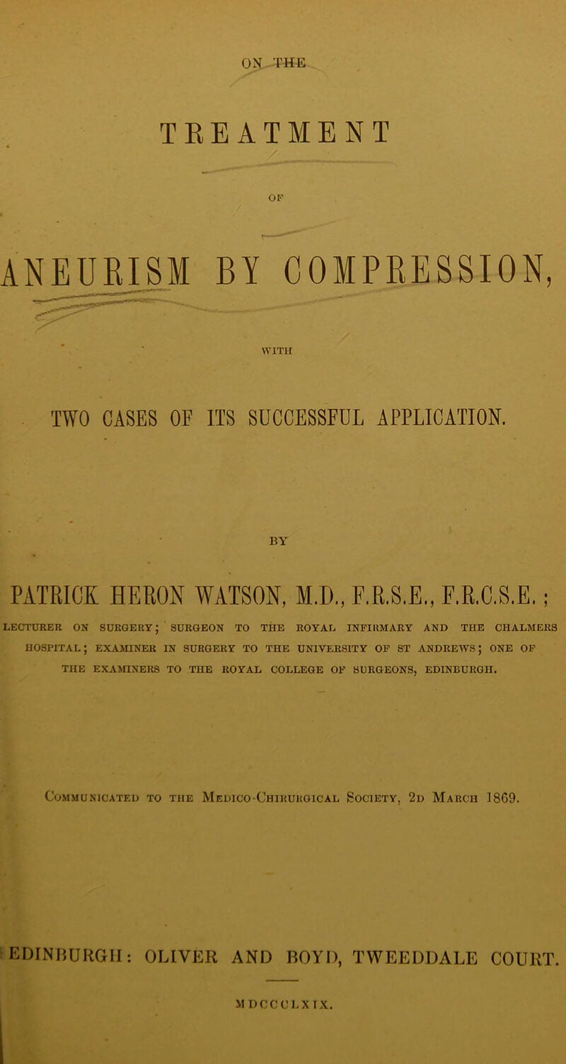 ON THE TREATMENT OF ANEURISM BY COMPRESSION, WITH TWO CASES OF ITS SUCCESSFUL APPLICATION. BY PATRICK HERON WATSON, MD., F.R.S.E,, F.R.C.S.E. LECTURER ON SURGERY; SURGEON TO THE ROYAL INFIRMARY AND THE CHALMERS hospital; EXAMINER IN SURGERY TO THE UNIVERSITY OF ST ANDREWS; ONE OF THE EXAMINERS TO THE ROYAL COLLEGE OF SURGEONS, EDINBURGH. Communicated to the Medico-Chirurgical Society, 2d March 1869. EDINBURGH: OLIVER AND BOYD, TWEEDDALE COURT. MDCCCLXIX.
