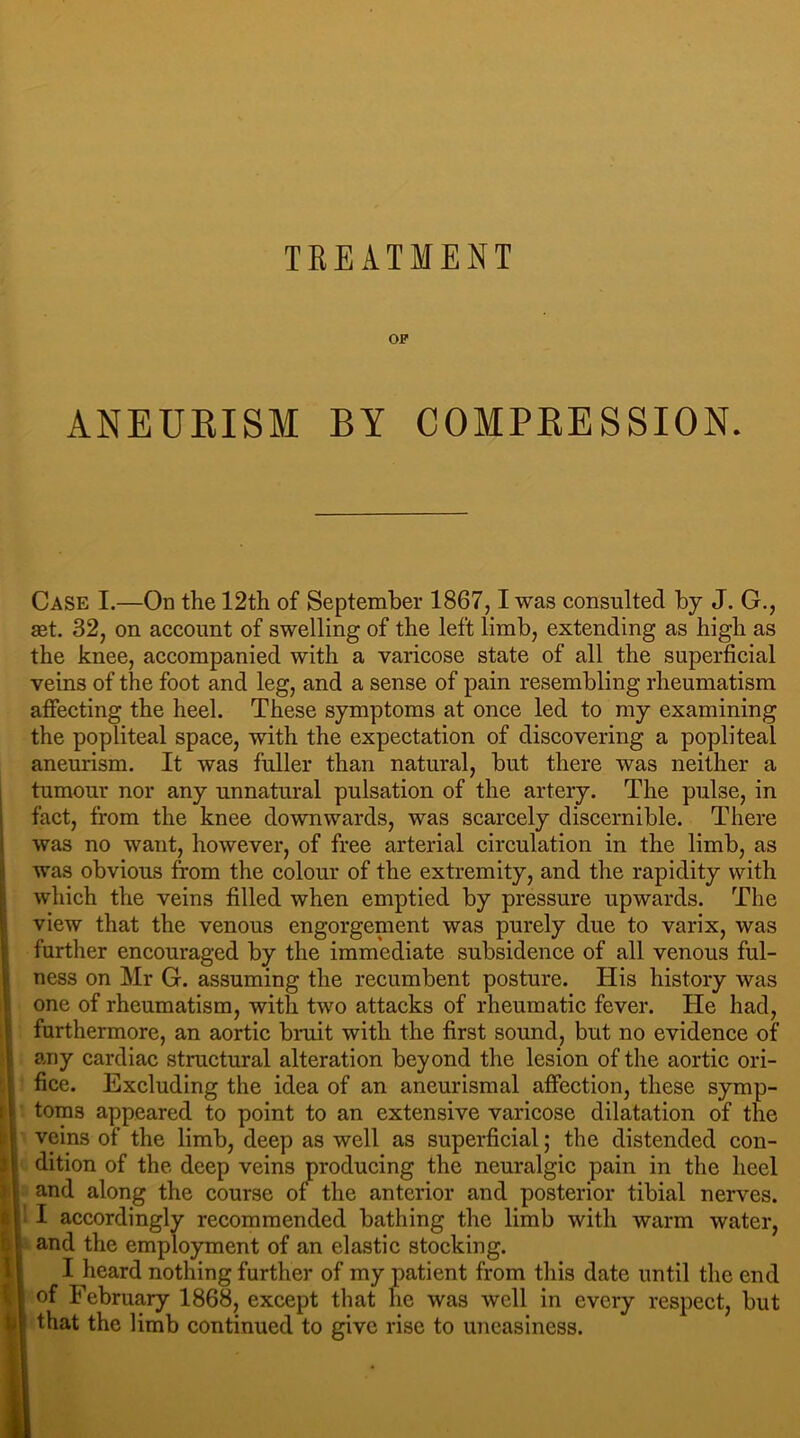 TREATMENT OF ANEURISM BY COMPRESSION. Case I.—On the 12th of September 1867,1 was consulted by J. G., ast. 32, on account of swelling of the left limb, extending as high as the knee, accompanied with a varicose state of all the superficial veins of the foot and leg, and a sense of pain resembling rheumatism affecting the heel. These symptoms at once led to my examining the popliteal space, with the expectation of discovering a popliteal aneurism. It was fuller than natural, but there was neither a tumour nor any unnatural pulsation of the artery. The pulse, in fact, from the knee downwards, was scarcely discernible. There was no want, however, of free arterial circulation in the limb, as was obvious from the colour of the extremity, and the rapidity with which the veins filled when emptied by pressure upwards. The view that the venous engorgement was purely due to varix, was further encouraged by the immediate subsidence of all venous ful- was had, furthermore, an aortic bruit with the first sound, but no evidence of any cardiac structural alteration beyond the lesion of the aortic ori- fice. Excluding the idea of an aneurismal affection, these symp- toms appeared to point to an extensive varicose dilatation of the veins of the limb, deep as well as superficial; the distended con- dition of the deep veins producing the neuralgic pain in the heel and along the course of the anterior and posterior tibial nerves. ' I accordingly recommended bathing the limb with warm water, and the employment of an elastic stocking, i I heard nothing further of my patient from this date until the end I of February 1868, except that he was well in every respect, but that the limb continued to give rise to uneasiness. ness on Mr G. assuming the recumbent posture. His history one of rheumatism, with two attacks of rheumatic fever. Fie