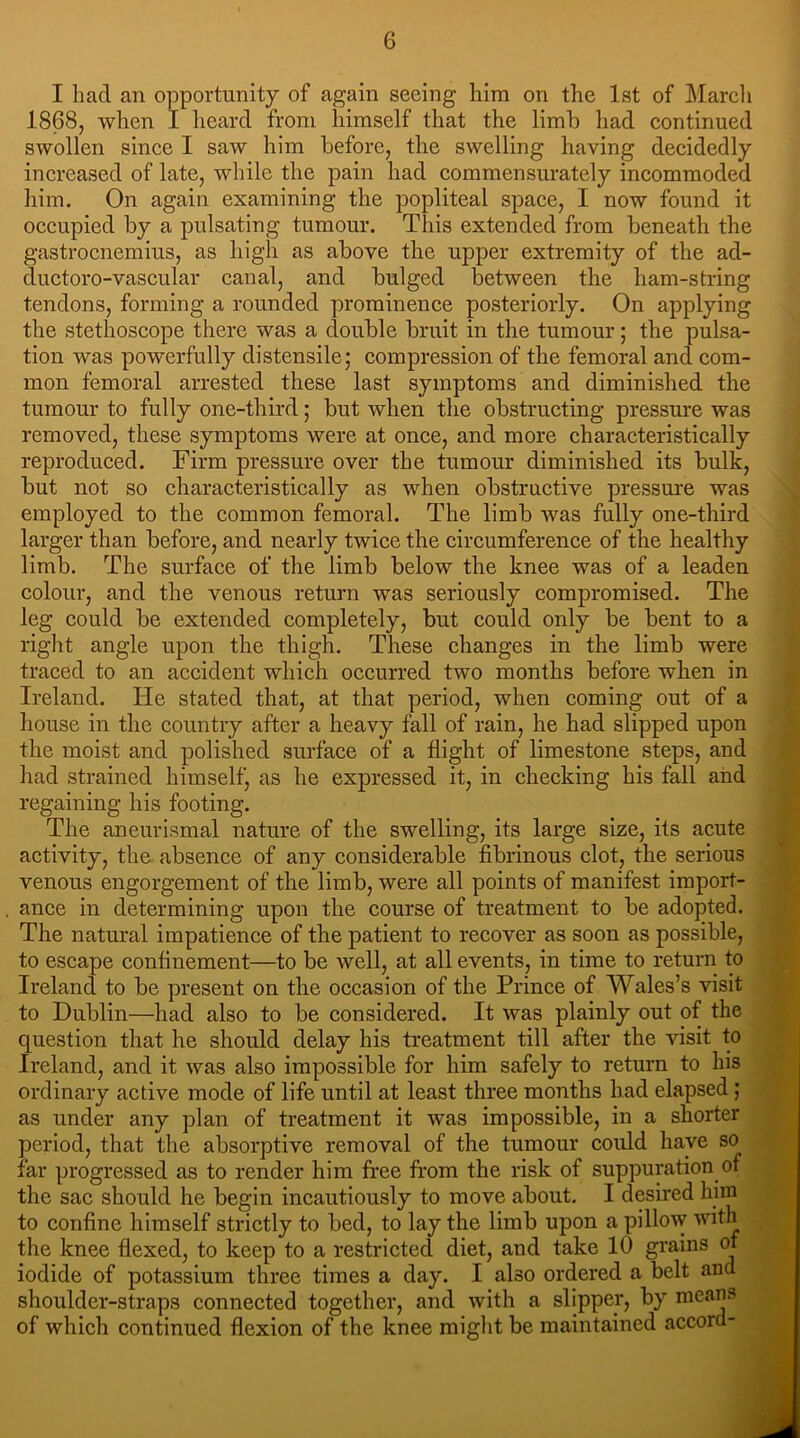 I bad an opportunity of again seeing him on the 1st of March 1868, when I heard from himself that the limb had continued swollen since I saw him before, the swelling having decidedly increased of late, while the pain had commensurately incommoded him. On again examining the popliteal space, I now found it occupied by a pulsating tumour. This extended from beneath the gastrocnemius, as high as above the upper extremity of the ad- ductoro-vascular canal, and bulged between the ham-string tendons, forming a rounded prominence posteriorly. On applying the stethoscope there was a double bruit in the tumour; the pulsa- tion was powerfully distensile; compression of the femoral and com- mon femoral arrested these last symptoms and diminished the tumour to fully one-third; but when the obstructing pressure was removed, these symptoms were at once, and more characteristically reproduced. Firm pressure over the tumour diminished its bulk, but not so characteristically as when obstructive pressure was employed to the common femoral. The limb was fully one-third larger than before, and nearly twice the circumference of the healthy limb. The surface of the limb below the knee was of a leaden colour, and the venous return was seriously compromised. The leg could be extended completely, but could only be bent to a right angle upon the thigh. These changes in the limb were traced to an accident which occurred two months before when in Ireland. He stated that, at that period, when coming out of a house in the country after a heavy fall of rain, he had slipped upon the moist and polished surface of a flight of limestone steps, and had strained himself, as he expressed it, in checking his fall and regaining his footing. The aneurismal nature of the swelling, its large size, its acute activity, the absence of any considerable fibrinous clot, the serious venous engorgement of the limb, were all points of manifest import- ance in determining upon the course of treatment to be adopted. The natural impatience of the patient to recover as soon as possible, to escape confinement—to be well, at all events, in time to return to Ireland to be present on the occasion of the Prince of Wales’s visit to Dublin—had also to be considered. It was plainly out of the question that he should delay his treatment till after the visit to Ireland, and it was also impossible for him safely to return to his ordinary active mode of life until at least three months had elapsed ; as under any plan of treatment it was impossible, in a shorter period, that the absorptive removal of the tumour could have so far progressed as to render him free from the risk of suppuration of the sac should he begin incautiously to move about. I desired him to confine himself strictly to bed, to lay the limb upon a pillow with the knee flexed, to keep to a restricted diet, and take 10 grains of iodide of potassium three times a day. I also ordered a belt and shoulder-straps connected together, and with a slipper, by means of which continued flexion of the knee might be maintained accord-