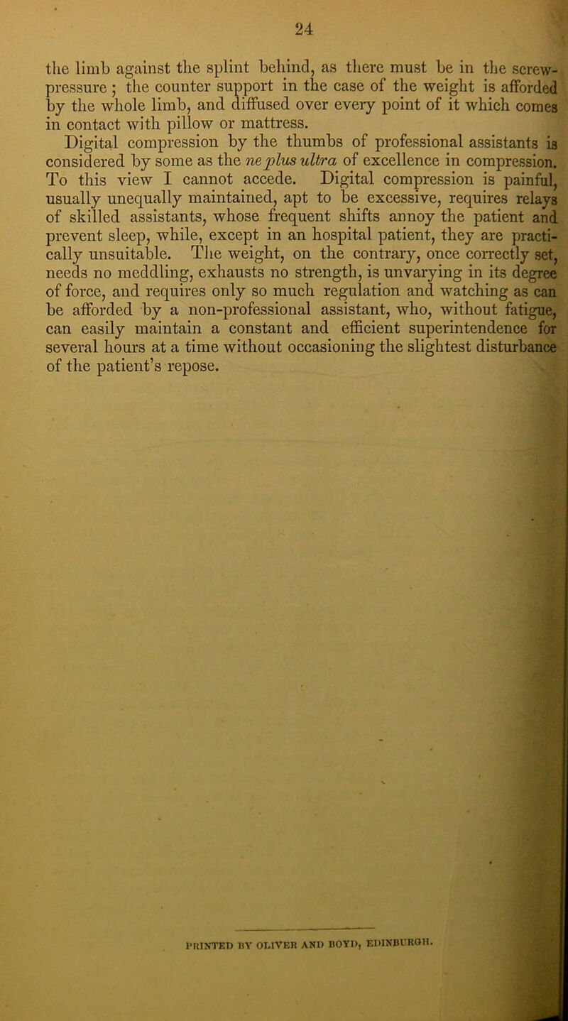 the limb against the splint behind, as there must be in the screw- pressure ; the counter support in the case of the weight is afforded by the whole limb, and diffused over every point of it which comes in contact with pillow or mattress. Digital compression by the thumbs of professional assistants is considered by some as the nejplus ultra of excellence in compression. To this view I cannot accede. Digital compression is painful, usually unequally maintained, apt to be excessive, requires relays of skilled assistants, whose frequent shifts annoy the patient and prevent sleep, while, except in an hospital patient, they are practi- cally unsuitable. The weight, on the contrary, once correctly set, needs no meddling, exhausts no strength, is unvarying in its degree of force, and requires only so much regulation and watching as can be afforded by a non-professional assistant, who, without fatigue, can easily maintain a constant and efficient superintendence for several hours at a time without occasioning the slightest disturbance of the patient’s repose. PRINTED 13Y OLIVER AND ROYI), EDINBURGH.